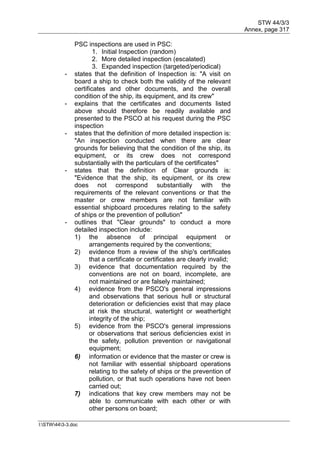 STW 44/3/3
Annex, page 317
I:STW443-3.doc
PSC inspections are used in PSC:
1. Initial Inspection (random)
2. More detailed inspection (escalated)
3. Expanded inspection (targeted/periodical)
- states that the definition of Inspection is: "A visit on
board a ship to check both the validity of the relevant
certificates and other documents, and the overall
condition of the ship, its equipment, and its crew"
- explains that the certificates and documents listed
above should therefore be readily available and
presented to the PSCO at his request during the PSC
inspection
- states that the definition of more detailed inspection is:
"An inspection conducted when there are clear
grounds for believing that the condition of the ship, its
equipment, or its crew does not correspond
substantially with the particulars of the certificates"
- states that the definition of Clear grounds is:
"Evidence that the ship, its equipment, or its crew
does not correspond substantially with the
requirements of the relevant conventions or that the
master or crew members are not familiar with
essential shipboard procedures relating to the safety
of ships or the prevention of pollution"
- outlines that "Clear grounds" to conduct a more
detailed inspection include:
1) the absence of principal equipment or
arrangements required by the conventions;
2) evidence from a review of the ship's certificates
that a certificate or certificates are clearly invalid;
3) evidence that documentation required by the
conventions are not on board, incomplete, are
not maintained or are falsely maintained;
4) evidence from the PSCO's general impressions
and observations that serious hull or structural
deterioration or deficiencies exist that may place
at risk the structural, watertight or weathertight
integrity of the ship;
5) evidence from the PSCO's general impressions
or observations that serious deficiencies exist in
the safety, pollution prevention or navigational
equipment;
6) information or evidence that the master or crew is
not familiar with essential shipboard operations
relating to the safety of ships or the prevention of
pollution, or that such operations have not been
carried out;
7) indications that key crew members may not be
able to communicate with each other or with
other persons on board;
 