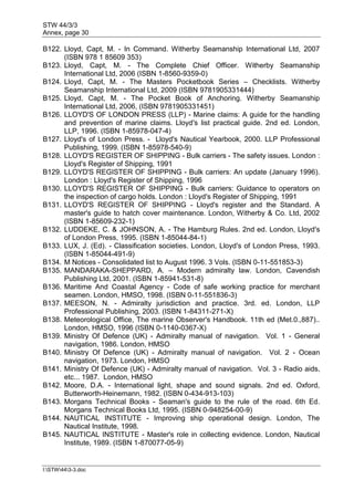 STW 44/3/3
Annex, page 30
I:STW443-3.doc
B122. Lloyd, Capt, M. - In Command. Witherby Seamanship International Ltd, 2007
(ISBN 978 1 85609 353)
B123. Lloyd, Capt, M. - The Complete Chief Officer. Witherby Seamanship
International Ltd, 2006 (ISBN 1-8560-9359-0)
B124. Lloyd, Capt, M. - The Masters Pocketbook Series – Checklists. Witherby
Seamanship International Ltd, 2009 (ISBN 9781905331444)
B125. Lloyd, Capt, M. - The Pocket Book of Anchoring. Witherby Seamanship
International Ltd, 2006, (ISBN 9781905331451)
B126. LLOYD'S OF LONDON PRESS (LLP) - Marine claims: A guide for the handling
and prevention of marine claims. Lloyd's list practical guide. 2nd ed. London,
LLP, 1996. (ISBN 1-85978-047-4)
B127. Lloyd's of London Press. - Lloyd's Nautical Yearbook, 2000. LLP Professional
Publishing, 1999. (ISBN 1-85978-540-9)
B128. LLOYD'S REGISTER OF SHIPPING - Bulk carriers - The safety issues. London :
Lloyd's Register of Shipping, 1991
B129. LLOYD'S REGISTER OF SHIPPING - Bulk carriers: An update (January 1996).
London : Lloyd's Register of Shipping, 1996
B130. LLOYD'S REGISTER OF SHIPPING - Bulk carriers: Guidance to operators on
the inspection of cargo holds. London : Lloyd's Register of Shipping, 1991
B131. LLOYD'S REGISTER OF SHIPPING - Lloyd's register and the Standard. A
master's guide to hatch cover maintenance. London, Witherby & Co. Ltd, 2002
(ISBN 1-85609-232-1)
B132. LUDDEKE, C. & JOHNSON, A. - The Hamburg Rules. 2nd ed. London, Lloyd's
of London Press, 1995. (ISBN 1-85044-84-1)
B133. LUX, J. (Ed). - Classification societies. London, Lloyd's of London Press, 1993.
(ISBN 1-85044-491-9)
B134. M Notices - Consolidated list to August 1996. 3 Vols. (ISBN 0-11-551853-3)
B135. MANDARAKA-SHEPPARD, A. – Modern admiralty law. London, Cavendish
Publishing Ltd, 2001. (ISBN 1-85941-531-8)
B136. Maritime And Coastal Agency - Code of safe working practice for merchant
seamen. London, HMSO, 1998. (ISBN 0-11-551836-3)
B137. MEESON, N. - Admiralty jurisdiction and practice. 3rd. ed. London, LLP
Professional Publishing, 2003. (ISBN 1-84311-271-X)
B138. Meteorological Office, The marine Observer's Handbook. 11th ed (Met.0.,887)..
London, HMSO, 1996 (ISBN 0-1140-0367-X)
B139. Ministry Of Defence (UK) - Admiralty manual of navigation. Vol. 1 - General
navigation, 1986. London, HMSO
B140. Ministry Of Defence (UK) - Admiralty manual of navigation. Vol. 2 - Ocean
navigation, 1973. London, HMSO
B141. Ministry Of Defence (UK) - Admiralty manual of navigation. Vol. 3 - Radio aids,
etc... 1987. London, HMSO
B142. Moore, D.A. - International light, shape and sound signals. 2nd ed. Oxford,
Butterworth-Heinemann, 1982. (ISBN 0-434-913-103)
B143. Morgans Technical Books - Seaman's guide to the rule of the road. 6th Ed.
Morgans Technical Books Ltd, 1995. (ISBN 0-948254-00-9)
B144. NAUTICAL INSTITUTE - Improving ship operational design. London, The
Nautical Institute, 1998.
B145. NAUTICAL INSTITUTE - Master's role in collecting evidence. London, Nautical
Institute, 1989. (ISBN 1-870077-05-9)
 