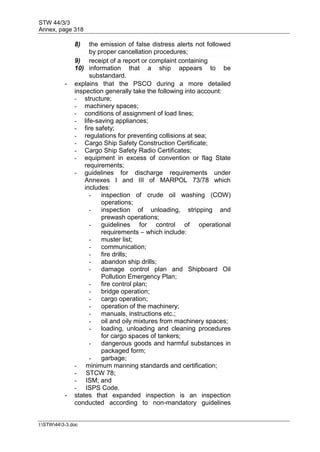 STW 44/3/3
Annex, page 318
I:STW443-3.doc
8) the emission of false distress alerts not followed
by proper cancellation procedures;
9) receipt of a report or complaint containing
10) information that a ship appears to be
substandard.
- explains that the PSCO during a more detailed
inspection generally take the following into account:
- structure;
- machinery spaces;
- conditions of assignment of load lines;
- life-saving appliances;
- fire safety;
- regulations for preventing collisions at sea;
- Cargo Ship Safety Construction Certificate;
- Cargo Ship Safety Radio Certificates;
- equipment in excess of convention or flag State
requirements;
- guidelines for discharge requirements under
Annexes I and III of MARPOL 73/78 which
includes:
- inspection of crude oil washing (COW)
operations;
- inspection of unloading, stripping and
prewash operations;
- guidelines for control of operational
requirements – which include:
- muster list;
- communication;
- fire drills;
- abandon ship drills;
- damage control plan and Shipboard Oil
Pollution Emergency Plan;
- fire control plan;
- bridge operation;
- cargo operation;
- operation of the machinery;
- manuals, instructions etc.;
- oil and oily mixtures from machinery spaces;
- loading, unloading and cleaning procedures
for cargo spaces of tankers;
- dangerous goods and harmful substances in
packaged form;
- garbage;
- minimum manning standards and certification;
- STCW 78;
- ISM; and
- ISPS Code.
- states that expanded inspection is an inspection
conducted according to non-mandatory guidelines
 