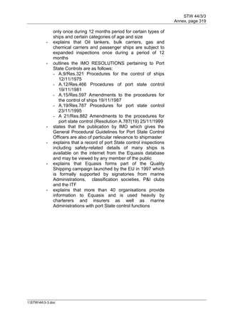 STW 44/3/3
Annex, page 319
I:STW443-3.doc
only once during 12 months period for certain types of
ships and certain categories of age and size
- explains that Oil tankers, bulk carriers, gas and
chemical carriers and passenger ships are subject to
expanded inspections once during a period of 12
months
- outlines the IMO RESOLUTIONS pertaining to Port
State Controls are as follows:
- A.9/Res.321 Procedures for the control of ships
12/11/1975
- A.12/Res.466 Procedures of port state control
19/11/1981
- A.15/Res.597 Amendments to the procedures for
the control of ships 19/11/1987
- A.19/Res.787 Procedures for port state control
23/11/1995
- A 21/Res.882 Amendments to the procedures for
port state control (Resolution A.787(19) 25/11/1999
- states that the publication by IMO which gives the
General Procedural Guidelines for Port State Control
Officers are also of particular relevance to shipmaster
- explains that a record of port State control inspections
including safety-related details of many ships is
available on the internet from the Equasis database
and may be viewed by any member of the public
- explains that Equasis forms part of the Quality
Shipping campaign launched by the EU in 1997 which
is formally supported by signatories from marine
Administrations, classification societies, P&I clubs
and the ITF
- explains that more than 40 organisations provide
information to Equasis and is used heavily by
charterers and insurers as well as marine
Administrations with port State control functions
 
