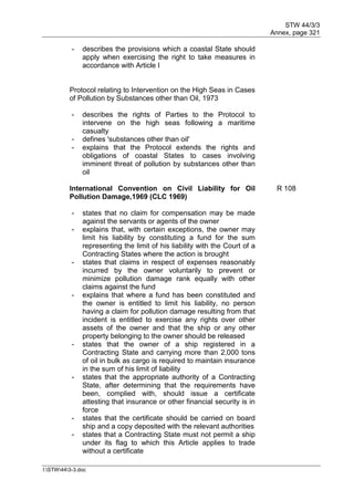 STW 44/3/3
Annex, page 321
I:STW443-3.doc
- describes the provisions which a coastal State should
apply when exercising the right to take measures in
accordance with Article I
Protocol relating to Intervention on the High Seas in Cases
of Pollution by Substances other than Oil, 1973
- describes the rights of Parties to the Protocol to
intervene on the high seas following a maritime
casualty
- defines 'substances other than oil'
- explains that the Protocol extends the rights and
obligations of coastal States to cases involving
imminent threat of pollution by substances other than
oil
International Convention on Civil Liability for Oil
Pollution Damage,1969 (CLC 1969)
R 108
- states that no claim for compensation may be made
against the servants or agents of the owner
- explains that, with certain exceptions, the owner may
limit his liability by constituting a fund for the sum
representing the limit of his liability with the Court of a
Contracting States where the action is brought
- states that claims in respect of expenses reasonably
incurred by the owner voluntarily to prevent or
minimize pollution damage rank equally with other
claims against the fund
- explains that where a fund has been constituted and
the owner is entitled to limit his liability, no person
having a claim for pollution damage resulting from that
incident is entitled to exercise any rights over other
assets of the owner and that the ship or any other
property belonging to the owner should be released
- states that the owner of a ship registered in a
Contracting State and carrying more than 2,000 tons
of oil in bulk as cargo is required to maintain insurance
in the sum of his limit of liability
- states that the appropriate authority of a Contracting
State, after determining that the requirements have
been, complied with, should issue a certificate
attesting that insurance or other financial security is in
force
- states that the certificate should be carried on board
ship and a copy deposited with the relevant authorities
- states that a Contracting State must not permit a ship
under its flag to which this Article applies to trade
without a certificate
 