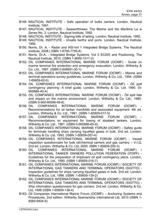 STW 44/3/3
Annex, page 31
I:STW443-3.doc
B146. NAUTICAL INSTITUTE - Safe operation of bulks carriers. London, Nautical
Institute, 1991.
B147. NAUTICAL INSTITUTE - Seaworthiness: The Marine and the Maritime La w
Series No. 3. London, Nautical Institute, 1992.
B148. NAUTICAL INSTITUTE - Signing bills of lading. London, Nautical Institute, 1992.
B149. NAUTICAL INSTITUTE - Unsafe berths and ports. London, Nautical Institute,
1992.
B150. Norris, Dr. A. - Radar and AIS-Vol 1 Integrated Bridge Systems. The Nautical
Institute, 2008.( ISBN 1-8700-7795-8)
B151. Norris, Dr.A. - Integrated Bridge Systems, Vol 2 ECDIS and Positioning. The
Nautical Institute, 2010. (ISBN 1-9069-1511-3)
B152. OIL COMPANIES INTERNATIONAL MARINE FORUM (OCIMF) - Guide on
marine terminal fire protection and emergency evacuation. London, Witherby &
Co. Ltd., 1987. (ISBN 0-948691-30-1)
B153. OIL COMPANIES INTERNATIONAL MARINE FORUM (OCIMF) - Marine and
terminal operations survey guidelines. London, Witherby & Co. Ltd., 1994. (ISBN
1-85609-62-0)
B154. OIL COMPANIES INTERNATIONAL MARINE FORUM (OCIMF) - Oil spill
contingency planning: A brief guide. London, Witherby & Co. Ltd. 1990. (0-
900886-40-4)
B155. OIL COMPANIES INTERNATIONAL MARINE FORUM (OCIMF) - Oil spill fate
and impact on the marine environment. London, Witherby & Co. Ltd., 1980.
(ISBN 0-900-80086-49-8)
B156. OIL COMPANIES INTERNATIONAL MARINE FORUM (OCIMF) -
Recommendations for oil tanker manifolds and associated equipment. 4th ed.
London, Witherby & Co. Ltd., 1991. (ISBN 1-85609-017-5)
B157. OIL COMPANIES INTERNATIONAL MARINE FORUM (OCIMF) -
Recommendations on equipment for towing of disabled tankers. London,
Witherby & Co. Ltd., 1981. (ISBN 0-900886-65-X)
B158. OIL COMPANIES INTERNATIONAL MARINE FORUM (OCIMF) - Safety guide
for terminals handling ships carrying liquefied gases in bulk. 2nd ed. London.
Witherby & Co. Ltd. 1993. (ISBN 1-85609-057-4)
B159. OIL COMPANIES INTERNATIONAL MARINE FORUM (OCIMF) - Vessel
inspection questionnaire for bulk oil/chemical carriers and gas carriers – V.I.Q.
2nd ed. London, Witherby & Co. Ltd, 2000. ISBN 1-85609-200-3)
B160. OIL COMPANIES INTERNATIONAL MARINE FORUM (OCIMF) /
INTERNATIONAL TANKER OWNERS POLLUTION FEDERATION (ITOPF) -
Guidelines for the preparation of shipboard oil spill contingency plans. London,
Witherby & Co. Ltd., 1990. (ISBN 1-85609-016-7)
B161. OIL COMPANIES INTERNATIONAL MARINE FORUM (OCIMF) / SOCIETY OF
INTERNATIONAL GAS TANKERS AND TERMINAL OPERATORS (SIGTTO) -
Inspection guidelines for ships carrying liquefied gases in bulk. 2nd ed. London:
Witherby & Co. Ltd, 1998. (ISBN :1-85609-139-2)
B162. OIL COMPANIES INTERNATIONAL MARINE FORUM (OCIMF) / SOCIETY OF
INTERNATIONAL GAS TANKERS AND TERMINAL OPERATORS (SIGTTO) -
Ship information questionnaire for gas carriers. 2nd ed. London, Witherby & Co.
Ltd, 1998 (ISBN 1-85609-138-4)
B163. Oil Companies International Marine Forum (OCIMF). - Anchoring Systems and
Procedures, 2nd edition. Witherby Seamanship International Ltd, 2010 (ISBN 1-
8560-9404-9)
 