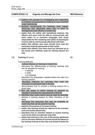 STW 44/3/3
Annex, page 336
I:STW443-3.doc
COMPETENCE 3.5 Organize and Manage the Crew IMO Reference
- explains the process for investigating and responding
to incidents of harassment or bullying of crew members
under national law
- explains requirements for handling crew wages,
advances and allotments when this is done by
management level officers on board ship
- states that, for safety and operational reasons, the
officers and crew must be able to communicate with
each other in a common language and those
responsible for the mustering and safety of passengers
must be able to communicate effectively with them
- states that officers and crew should have had the
necessary training appropriate to their duties
- states that officers and crew must be informed as to
the scope and methods used for training aboard the
ship
1.2 Training (6 hours) R2
Training Methods
- reviews theories on training on board ship
- discusses the effectiveness of training methods that
can be adopted for training
- in attitude
- in skills
- in knowledge
- describes the preparation needed before the start of a
training session
- discusses methods for ensuring that crew are
motivated to participate fully in training
- demonstrates how to conduct a training session for a
given topic
- lists the areas in which training is required by
regulation including the requirements of SOLAS
- identifies other topics where training might be desirable
- delivers a training session to other members of the
class
- discusses the resources that may be available on
board ship that can be used for training
- explains the purpose of on-board training
- states why training should be relevant to the trainees'
work and duties aboard ship
- describes how to maintain interest in routine training
such as fire drills and abandon ship drills
- states that training in the use of life-saving appliances
and on the best method of survival should be based on
the training manual on the ship and should include the
 