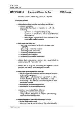 STW 44/3/3
Annex, page 338
I:STW443-3.doc
COMPETENCE 3.5 Organize and Manage the Crew IMO Reference
must be covered within any period of 2 months.
Emergency Drills
- states that drills should be carried out as follows;
- routine exercises
- essential tasks should be repeated at each drill,
including:
 operation of emergency bilge pump
 operation of remote shut-off valves and remote
stop switches
 checking for ingress of air when handles of fire
flaps are in 'closed position
- lists essential tasks as:
- donning compressed-air breathing apparatus
(CABA)
- preparing hoses and nozzles
- collecting foam compound
- collecting fire extinguishers
- collecting first-aid gear
- collecting evacuation equipment
- states that emergency teams are assembled in
accordance with the muster list
- states that it may be necessary to improvise when
persons are absent from emergency teams
- describes examples of fire drills as:
- sending teams into cabins, lockers, access hatches
and machinery spaces
- attacking fires with appropriate equipment in cabin,
lockers, hatches, galley and machinery spaces
- evacuating a wounded or unconscious person from
the above spaces
- starting the emergency generator
- starting the emergency bilge pump
- describes examples of boat drills as:
- collecting additional survival gear
- using different disciplines to prepare for launching
and to launch survival craft
- states that departmental training may include:
- in the deck department:
- steering the ship and function of the automatic pilot
 