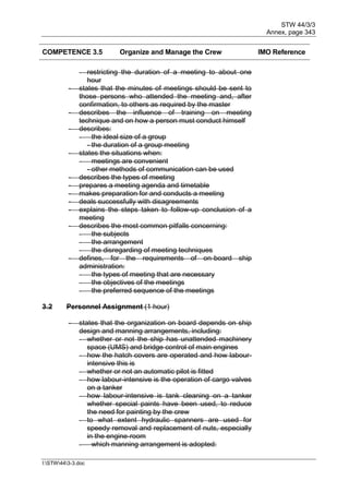 STW 44/3/3
Annex, page 343
I:STW443-3.doc
COMPETENCE 3.5 Organize and Manage the Crew IMO Reference
- restricting the duration of a meeting to about one
hour
- states that the minutes of meetings should be sent to
those persons who attended the meeting and, after
confirmation, to others as required by the master
- describes the influence of training on meeting
technique and on how a person must conduct himself
- describes:
- the ideal size of a group
- the duration of a group meeting
- states the situations when:
- meetings are convenient
- other methods of communication can be used
- describes the types of meeting
- prepares a meeting agenda and timetable
- makes preparation for and conducts a meeting
- deals successfully with disagreements
- explains the steps taken to follow-up conclusion of a
meeting
- describes the most common pitfalls concerning:
- the subjects
- the arrangement
- the disregarding of meeting techniques
- defines, for the requirements of on-board ship
administration:
- the types of meeting that are necessary
- the objectives of the meetings
- the preferred sequence of the meetings
3.2 Personnel Assignment (1 hour)
- states that the organization on board depends on ship
design and manning arrangements, including:
- whether or not the ship has unattended machinery
space (UMS) and bridge control of main engines
- how the hatch covers are operated and how labour-
intensive this is
- whether or not an automatic pilot is fitted
- how labour-intensive is the operation of cargo valves
on a tanker
- how labour-intensive is tank cleaning on a tanker
whether special paints have been used, to reduce
the need for painting by the crew
- to what extent hydraulic spanners are used for
speedy removal and replacement of nuts, especially
in the engine-room
- which manning arrangement is adopted:
 
