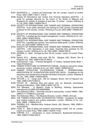 STW 44/3/3
Annex, page 33
I:STW443-3.doc
B187. SCHOFIELD, J. - Laytime and demurrage. 5th. Ed. London, Lloyd's of London
Press, 2005. (ISBN 1-84311- 419-4)
B188. Society Of International Gas Tanker And Terminal Operators (SIGTTO) – A
guide for passage planning for the transit of the Straits of Malacca and
Singapore for vessels of draughts of less than 12 metres London, Witherby &
co. Ltd, 2000. (ISBN 1-85609-195-3)
B189. SOCIETY OF INTERNATIONAL GAS TANKER AND TERMINAL OPERATORS
(SIGTTO) - Crew safety standards and training for LNG carriers: Essential best
practices for the industry. London, Witherby & Co.Ltd, 2003 (ISBN 1-85609-257-
7)
B190. SOCIETY OF INTERNATIONAL GAS TANKER AND TERMINAL OPERATORS
(SIGTTO) - Liquefied gas fire hazard management. London, Witherby & Co. Ltd.,
2004. (ISBN 1-85609-265-8)
B191. SOCIETY OF INTERNATIONAL GAS TANKER AND TERMINAL OPERATORS
(SIGTTO) - Liquefied gas carriers: Your personal safety guide. London, Witherby
& Co. Ltd, 2002 (ISBN 1-85609-217-8)
B192. SOCIETY OF INTERNATIONAL GAS TANKER AND TERMINAL OPERATORS
(SIGTTO) - LNG Operations in port areas: Essential best practices for the
industry. London, Witherby & Co. ltd, 2004 (ISBN 1-85609-256-9)
B193. SPARKS, A.- Steel : Carriage by Sea. 4th ed. London, Lloyd's of London Press,
2003.
B194. Squairy W.H. - Modern chart work. 6th Ed. Glasgow (UK), Brown, Son &
Ferguson Ltd, 1992. (ISBN 0-85174-548-2)
B195. Subramaniam, Capt. - Practical Navigation. 4th
Edition. Nutshell Series Book 1.
Vijaya Publications
B196. TANKER STRUCTURE CO-OPERATIVE FORUM - Guidance manual for tanker
structures. London, Witherby & Co, Ltd, 1997. (ISBN 1-85609-093-0)
B197. TANKER STRUCTURE CO-OPERATIVE FORUM / INTERNATIONAL
ASSOCIATION OF CLASSIFICATION SOCIETIES (IACS). - Guidelines for the
inspection and maintenance of double hull tanker structures. London, Witherby &
Co. Ltd., 1995. (ISBN 1-85609-080-9)
B198. TAYLOR, L. G. - Cargo work. 12th ed, Glasgow, Brown, Son & Ferguson Ltd.
1992. (ISBN 0-85174-605-5)
B199. TETLEY, W. - Maritime liens and claims. 2nd. ed. Montreal, International
Shipping Publications, 1998. (ISBN 2-89451-227-9)
B200. The Standard. - A Master's Guide to Berthing. Witherby Seamanship
International Ltd (ISBN 9781856092906)
B201. The Stationery Office. - Admiralty manual of seamanship. London HMSO, 1995.
(ISBN 0-11-772695-8) Loose-leaf
B202. The Stationery Office. - The Nautical Almanac. London, HMSO. (Annual).
B203. THE TANKER STRUCTURE CO-OPERATIVE FORUM - Guidelines for ballast
tank coating systems and surface preparation. London: Witherby & Co. Ltd.,
2002. (ISBN : 1-85609-214-3)
B204. THOMAS, D.R. - Maritime liens. Andover (Hants, UK), Stevens, 1998. (ISBN 0-
4216-0920-6)
B205. TODD, P. - Bills of lading and bankers' documentary credits. 3rd. ed. London,
Lloyd's of London Press, 1998. (ISBN 1-85978-113-6)
B206. TUPPER, E.C. - Introduction to naval architecture. Butterworth-Heinemann,
1996. (ISBN 0-75062-529-5)
 