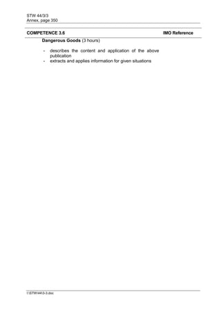 STW 44/3/3
Annex, page 350
I:STW443-3.doc
COMPETENCE 3.6 IMO Reference
Dangerous Goods (3 hours)
- describes the content and application of the above
publication
- extracts and applies information for given situations
 