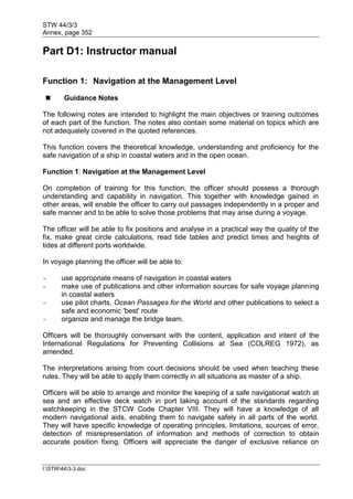 STW 44/3/3
Annex, page 352
I:STW443-3.doc
Part D1: Instructor manual
Function 1: Navigation at the Management Level
 Guidance Notes
The following notes are intended to highlight the main objectives or training outcomes
of each part of the function. The notes also contain some material on topics which are
not adequately covered in the quoted references.
This function covers the theoretical knowledge, understanding and proficiency for the
safe navigation of a ship in coastal waters and in the open ocean.
Function 1: Navigation at the Management Level
On completion of training for this function, the officer should possess a thorough
understanding and capability in navigation. This together with knowledge gained in
other areas, will enable the officer to carry out passages independently in a proper and
safe manner and to be able to solve those problems that may arise during a voyage.
The officer will be able to fix positions and analyse in a practical way the quality of the
fix, make great circle calculations, read tide tables and predict times and heights of
tides at different ports worldwide.
In voyage planning the officer will be able to:
- use appropriate means of navigation in coastal waters
- make use of publications and other information sources for safe voyage planning
in coastal waters
- use pilot charts, Ocean Passages for the World and other publications to select a
safe and economic 'best' route
- organize and manage the bridge team.
Officers will be thoroughly conversant with the content, application and intent of the
International Regulations for Preventing Collisions at Sea (COLREG 1972), as
amended.
The interpretations arising from court decisions should be used when teaching these
rules. They will be able to apply them correctly in all situations as master of a ship.
Officers will be able to arrange and monitor the keeping of a safe navigational watch at
sea and an effective deck watch in port taking account of the standards regarding
watchkeeping in the STCW Code Chapter VIII. They will have a knowledge of all
modern navigational aids, enabling them to navigate safely in all parts of the world.
They will have specific knowledge of operating principles, limitations, sources of error,
detection of misrepresentation of information and methods of correction to obtain
accurate position fixing. Officers will appreciate the danger of exclusive reliance on
 