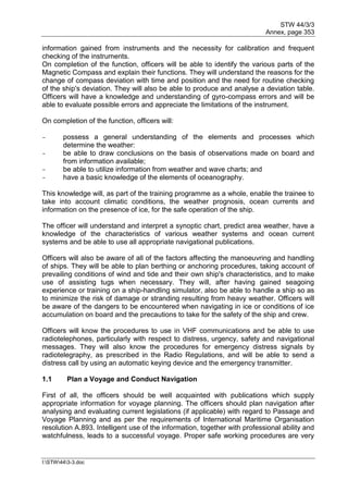STW 44/3/3
Annex, page 353
I:STW443-3.doc
information gained from instruments and the necessity for calibration and frequent
checking of the instruments.
On completion of the function, officers will be able to identify the various parts of the
Magnetic Compass and explain their functions. They will understand the reasons for the
change of compass deviation with time and position and the need for routine checking
of the ship's deviation. They will also be able to produce and analyse a deviation table.
Officers will have a knowledge and understanding of gyro-compass errors and will be
able to evaluate possible errors and appreciate the limitations of the instrument.
On completion of the function, officers will:
- possess a general understanding of the elements and processes which
determine the weather:
- be able to draw conclusions on the basis of observations made on board and
from information available;
- be able to utilize information from weather and wave charts; and
- have a basic knowledge of the elements of oceanography.
This knowledge will, as part of the training programme as a whole, enable the trainee to
take into account climatic conditions, the weather prognosis, ocean currents and
information on the presence of ice, for the safe operation of the ship.
The officer will understand and interpret a synoptic chart, predict area weather, have a
knowledge of the characteristics of various weather systems and ocean current
systems and be able to use all appropriate navigational publications.
Officers will also be aware of all of the factors affecting the manoeuvring and handling
of ships. They will be able to plan berthing or anchoring procedures, taking account of
prevailing conditions of wind and tide and their own ship's characteristics, and to make
use of assisting tugs when necessary. They will, after having gained seagoing
experience or training on a ship-handling simulator, also be able to handle a ship so as
to minimize the risk of damage or stranding resulting from heavy weather. Officers will
be aware of the dangers to be encountered when navigating in ice or conditions of ice
accumulation on board and the precautions to take for the safety of the ship and crew.
Officers will know the procedures to use in VHF communications and be able to use
radiotelephones, particularly with respect to distress, urgency, safety and navigational
messages. They will also know the procedures for emergency distress signals by
radiotelegraphy, as prescribed in the Radio Regulations, and will be able to send a
distress call by using an automatic keying device and the emergency transmitter.
1.1 Plan a Voyage and Conduct Navigation
First of all, the officers should be well acquainted with publications which supply
appropriate information for voyage planning. The officers should plan navigation after
analysing and evaluating current legislations (if applicable) with regard to Passage and
Voyage Planning and as per the requirements of International Maritime Organisation
resolution A.893. Intelligent use of the information, together with professional ability and
watchfulness, leads to a successful voyage. Proper safe working procedures are very
 