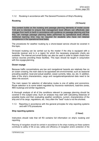 STW 44/3/3
Annex, page 355
I:STW443-3.doc
1.1.2 Routeing in accordance with The General Provisions of Ship's Routeing
Routeing
(12 hours)
This content builds on the routeing and passage planning elements of model course
7.03 and is intended to ensure that management level officers can effectively plan
voyages from berth to berth in accordance with guidance on passage planning and that
they can manage passage planning tasks performed by operational level officers.
Additional learning time may be required for students who have not retained
competence in the operational level tasks.
The procedures for weather routeing by a shore-based service should be covered in
this topic.
On-board routeing can be carried out by the master if the ship is equipped with a
facsimile receiver and is in a region for which the necessary prognostic charts are
available. The internet and email facility can also be used in order to obtain charts from
various sources providing these facilities. This topic should be taught in conjunction
with the voyage-planning.
Ocean voyage
Because traffic concentrations are low and navigational hazards are relatively few on
an ocean crossing, the main data to be appraised are environmental, such as seasonal
prevailing weather, local and actual weather, ocean currents, tides, ice, etc. In addition,
data of the ship's characteristics, cargo and navigational/operational data need to be
taken into account.
The main reason for selection of alternative routes is one of safety and economics.
Route selection is to some extent regulated by insurance restrictions, load-line zones,
IMO routeings and similar regulations.
A thorough analysis of all of the conditions relevant to passage planning should be
covered in this subject area. Such an analysis may start with calculating distances of
possible tracks and then evaluating weather conditions, current, characteristics of the
ship and of its cargo, regulations, etc. Very often the "best" route is not the shortest.
1.1.3 Reporting in accordance with the general principles for ship reporting systems
and with VTS procedures
Ship reporting systems
(1 hour)
Instructors should note that ref R3 contains full information on ship's routeing and
reporting.
Planning of navigation should be carried in accordance to the ships routeing as these systems
contribute to safety of life at sea, safety and efficiency of navigation and/or protection of the
 