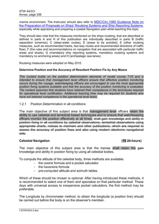 STW 44/3/3
Annex, page 356
I:STW443-3.doc
marine environment. The Instructor should also refer to MSC/Circ.1060 Guidance Note on
the Preparation of Proposals on Ships' Routeing Systems and Ship Reporting Systems,
especially while appraising and preparing a coastal Navigation plan while teaching this topic.
They should also note that the measures mentioned on the ships routeing, that are described or
defined in parts A and H of this publication are individually described in parts B (traffic
separation schemes), C (deep-water routes), D (areas to be avoided), E (other routeing
measures, such as recommended tracks, two-way routes and recommended directions of traffic
flow), F (the rules and recommendations on navigation that are associated with particular traffic
areas and straits), G (mandatory ship reporting systems, mandatory routeing systems and
mandatory no anchoring areas) and H (archipelagic sea lanes).
Routeing measures were adopted on May 2010.
Determine Position and the Accuracy of Resultant Position Fix by Any Means
This content builds on the position determination elements of model course 7.03 and is
intended to ensure that management level officers ensure that effective position monitoring
occurs during the voyage, watchkeeping officers are encouraged to use the most appropriate
position fixing systems available and that the accuracy of the position monitoring is evaluated.
The content assumes that students have retained their competence in the techniques required
for operational level certification. Additional learning time may be required for students who
have not retained competence in the operational level tasks.
1.2.1 Position Determination in all conditions
The main objective of this subject area is that management level officers retain the
ability to use celestial and terrestrial based techniques and to ensure that watchkeeping
officers monitor the position effectively at all times. shall gain knowledge and ability in
position fixing in all conditions by celestial observations, terrestrial observations using
appropriate charts, notices to mariners and other publications, which are required to
assess the accuracy of position fixes and also using modern electronic navigational
aids.
Celestial Navigation (10 24 hours)
The main objective of this subject area is that the trainee shall retain the gain
knowledge and ability in position fixing by using all celestial bodies.
To compute the altitude of the celestial body, three methods are available:
 the cosine formula and a pocket calculator
 the haversine formula
 pre-computed altitude and azimuth tables.
Which of these should be chosen is optional. After having introduced these methods, it
is recommended to select one of them and specialize on that particular method. These
days with universal access to inexpensive pocket calculators, the first method may be
preferable.
The Longitude by chronometer method, to obtain the longitude (a position line) should
be carried out before the body is on the observer's meridian.
 