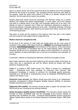 STW 44/3/3
Annex, page 358
I:STW443-3.doc
days is a natural choice, use of the cosine formula for the distance and of the cotangent
formula for the course is convenient. The cotangent formula cannot be used close to
the equator, where the great circle method is of little or no benefit. Except for this
restriction, the formulae can be used in any position.
Despite great-circle sailing having the advantage over Mercator sailing, for a shorter
distance, the method has certain disadvantages. In some cases, use of the method
may lead to a latitude which is too high, and composite sailing has to be used. The
latitude of vertex is important and if there are restrictions pertaining to weather or
commercial aspects, composite sailing has to be used. Composite exercises, including
various observation methods, dead reckoning and great-circle sailing, should be a part
of the learning process.
Discussion of routes and the analysis of the optimum track may start in this subject
area and continue in the subject area of voyage planning.
Modern electronic navigational aids (20 32 hours)
At the level of the training for chief mate and master there are two main areas of
emphasis in this subject. First, there should be a review of more thorough treatment of
principles, more thorough treatment of the limitations of the systems, of the instruments
and of the presentation of information than for the watch-keeping officer. Secondly,
emphasis should be put on procedures for setting up the instruments, on sources of
errors, detection of wrong information and on the use of corrections and estimation of
accuracy.
In particular, methods of checking and calibration should be thoroughly covered.
New modern electronic aids have been added since the previous edition of the book, as
many more are in operational use and the officers should be familiar with these
electronic navigational aids.
Loran C, is covered in IMO model course 7.03, Officer in charge of a navigational
watch – Operational level. Now overtaken by enhanced Loran (eLoran), little
background knowledge is required to reinforce the knowledge gained previously,
especially as it will benefit in understanding eLoran as Integrated GPS/DGPS/eLoran
systems are already in use.
Enhanced Loran (eLoran), the officers should know that eLoran is an independent,
dissimilar, complement to Global Navigation Satellite Systems (GNSS). Its operation
limitation should also be covered.
Differential GPS (DGPS): The trainees should be able to explain the principle of the
DGPS and its use, including the two working methods.
Global Navigation Satellite System (GLONASS): The Instructors should explain the
principle on which GLONASS work and the advantage of the receiver capable of
operating both GLONASS and GPS. Combined GPS/GLONASS receiver equipment
utilises a global datum based on the Soviet Geocentric Coordinate System 1990 (SGS
90)
 