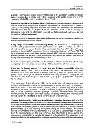STW 44/3/3
Annex, page 359
I:STW443-3.doc
Galileo: The Instructor should explain that Galileo is the European satellite navigation
system, designed as a wholly civil system, operated under public control and is a 2nd
generation Global Navigation satellite System (GNSS).
Automatic Identification System (AIS): The international requirement for the carriage
AIS as ship-borne navigational equipment on vessels is detailed within Chapter V
(Safety of Navigation) Regulation19, of the revised SOLAS Convention. The information
received from the AIS is displayed on an electronic chart, computer display or
compatible radar and the information received can help situational awareness as well
as assist in collision avoidance.
The precautions to be under taken when AIS is used as an aid for collision avoidance
should be emphasized to the officers.
Long Range Identification and Tracking (LRIT): The purpose of LRIT is to improve
maritime safety, security and assist in search and rescue (SAR) operation. The officers
should have the knowledge that the Data transmitted from the LRIT, which ships are
required to transmit LRIT messages. There is no interface between LRIT and AIS. AIS
is a broadcast system and Data derived through LRIT will be available only to the
parties entitled to receive such information; regulatory provisions will include
safeguards concerning the confidentiality of data.
SOLAS contracting Governments will be entitled to receive information about ships
navigating within a distance not exceeding 1000 nautical miles off their coast.
Integrated Navigation system (INS) and Integrated Bridge system (IBS): Integrated
Navigation system (INS) 'supports safety of navigation by evaluating inputs from
several independent and different sensors, combining them to provide information
giving timely warnings of potential dangers and degradation of integrity of this
information'. The three categories of INS namely (A), (B) and (C) should be explained
to the officers.
The Integrated Bridge Systems (IBS) is 'a combination of systems which are
interconnected in order to allow centralised access to sensor information or command /
control workstations, with the aim of increasing safe and efficient ship's management
by suitably qualified personnel'. IBS recommendation apply to a system performing
two or more operations, namely: passage execution; communication; machinery
control; loading, discharging and cargo control; and safety and security. The Instructors
should explain the limitations of these systems clearly to the officers.
Voyage Data Recorder (VDR) and Simplified Voyage Data Recorder (S-VDR): The
purpose of a voyage data recorder (VDR) and Simplified Voyage Data Recorder (S-
VDR) is to maintain and store, in a secure and retrievable form, information concerning
the position, movement, physical status, command and control of a vessel over the
period leading up to and following an incident having an impact thereon. The officers
should know that the information contained in a VDR and S-VDR is made available to
both the Administration and the ship owner and this information is for use during any
subsequent investigation to identify the cause(s) of the incident. The equipment is so
designed that, as far as is practical, it is not possible to tamper with the selection of
 