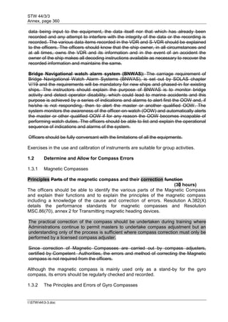 STW 44/3/3
Annex, page 360
I:STW443-3.doc
data being input to the equipment, the data itself nor that which has already been
recorded and any attempt to interfere with the integrity of the data or the recording is
recorded. The various data items recorded in the VDR and S-VDR should be explained
to the officers. The officers should know that the ship owner, in all circumstances and
at all times, owns the VDR and its information and in the event of an accident the
owner of the ship makes all decoding instructions available as necessary to recover the
recorded information and maintains the same.
Bridge Navigational watch alarm system (BNWAS): The carriage requirement of
Bridge Navigational Watch Alarm Systems (BNWAS), is set out by SOLAS chapter
V/19 and the requirements will be mandatory for new ships and phased-in for existing
ships. The instructors should explain the purpose of BNWAS is to monitor bridge
activity and detect operator disability, which could lead to marine accidents and this
purpose is achieved by a series of indications and alarms to alert first the OOW and, if
he/she is not responding, then to alert the master or another qualified OOW. The
system monitors the awareness of the officer-on-watch (OOW) and automatically alerts
the master or other qualified OOW if for any reason the OOW becomes incapable of
performing watch duties. The officers should be able to list and explain the operational
sequence of indications and alarms of the system.
Officers should be fully conversant with the limitations of all the equipments.
Exercises in the use and calibration of instruments are suitable for group activities.
1.2 Determine and Allow for Compass Errors
1.3.1 Magnetic Compasses
Principles Parts of the magnetic compass and their correction function
(30 hours)
The officers should be able to identify the various parts of the Magnetic Compass
and explain their functions and to explain the principles of the magnetic compass
including a knowledge of the cause and correction of errors. Resolution A.382(X)
details the performance standards for magnetic compasses and Resolution
MSC.86(70), annex 2 for Transmitting magnetic heading devices.
The practical correction of the compass should be undertaken during training where
Administrations continue to permit masters to undertake compass adjustment but an
understanding only of the process is sufficient where compass correction must only be
performed by a licensed compass adjuster.
Since correction of Magnetic Compasses are carried out by compass adjusters,
certified by Competent Authorities, the errors and method of correcting the Magnetic
compass is not required from the officers.
Although the magnetic compass is mainly used only as a stand-by for the gyro
compass, its errors should be regularly checked and recorded.
1.3.2 The Principles and Errors of Gyro Compasses
 