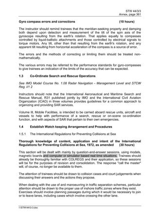 STW 44/3/3
Annex, page 361
I:STW443-3.doc
Gyro compass errors and corrections (10 hours)
The instructor should remind trainees that the meridian-seeking property and damping
both depend upon detection and measurement of the tilt of the spin axis of the
gyroscope resulting from the earth's rotation. That applies equally to compasses
controlled by liquid-ballistic attachments and those controlled by electrical signals to
torque motors. Any tilt, other than that resulting from the earth's rotation, and any
apparent tilt resulting from horizontal acceleration of the compass is a source of error.
The errors and the methods of correcting or limiting them should be treated non-
mathematically.
The various errors may be referred to the performance standards for gyro-compasses
to give trainees an indication of the limits of the accuracy that can be expected.
1.3 Co-Ordinate Search and Rescue Operations
See IMO Model Course No. 1.08 Radar Navigation - Management Level and STCW
Reg. l/1 2
Instructors should note that the International Aeronautical and Maritime Search and
Rescue Manual, R31 published jointly by IMO and the International Civil Aviation
Organization (ICAO) in three volumes provides guidelines for a common approach to
organizing and providing SAR services.
Volume Ill, Mobile Facilities, is intended to be carried aboard rescue units, aircraft and
vessels to help with performance of a search, rescue or on-scene co-ordination
function, and with aspects of SAR that pertain to their own emergencies.
1.4 Establish Watch keeping Arrangement and Procedures
1.5.1 The International Regulations for Preventing Collisions at Sea
Thorough knowledge of content, application and intent of the International
Regulations for Preventing Collisions at Sea, 1972, as amended (30 hours)
This section will be dealt with mainly by question-and-answer sessions, using models,
magnetic boards and computer or simulator based real time situations. Trainees should
already be thoroughly familiar with COLREGS and their application, so these sessions
will be for the purposes of revision and consolidation. The response "call the master"
will, of course, no longer be available to them.
The attention of trainees should be drawn to collision cases and court judgements when
discussing their answers and the actions they propose.
When dealing with the use of and manoeuvring in traffic separation schemes, particular
attention should be drawn to the proper use of inshore traffic zones where they exist.
Exercises should involve planning passages during which it would be necessary to join
or to leave lanes, including cases which involve crossing the other lane.
 