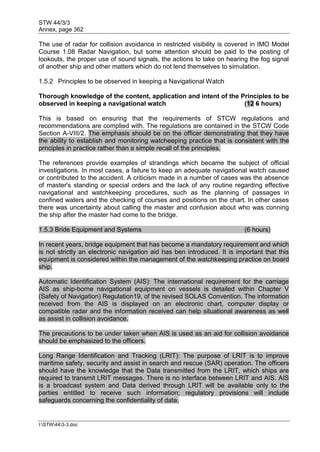 STW 44/3/3
Annex, page 362
I:STW443-3.doc
The use of radar for collision avoidance in restricted visibility is covered in IMO Model
Course 1.08 Radar Navigation, but some attention should be paid to the posting of
lookouts, the proper use of sound signals, the actions to take on hearing the fog signal
of another ship and other matters which do not lend themselves to simulation.
1.5.2 Principles to be observed in keeping a Navigational Watch
Thorough knowledge of the content, application and intent of the Principles to be
observed in keeping a navigational watch (12 6 hours)
This is based on ensuring that the requirements of STCW regulations and
recommendations are complied with. The regulations are contained in the STCW Code
Section A-VIII/2. The emphasis should be on the officer demonstrating that they have
the ability to establish and monitoring watcheeping practice that is consistent with the
prnciples in practice rather than a simple recall of the principles.
The references provide examples of strandings which became the subject of official
investigations. In most cases, a failure to keep an adequate navigational watch caused
or contributed to the accident. A criticism made in a number of cases was the absence
of master's standing or special orders and the lack of any routine regarding effective
navigational and watchkeeping procedures, such as the planning of passages in
confined waters and the checking of courses and positions on the chart. In other cases
there was uncertainty about calling the master and confusion about who was conning
the ship after the master had come to the bridge.
1.5.3 Bride Equipment and Systems (6 hours)
In recent years, bridge equipment that has become a mandatory requirement and which
is not strictly an electronic navigation aid has ben introduced. It is important that this
equipment is considered within the management of the watchkeeping practice on board
ship.
Automatic Identification System (AIS): The international requirement for the carriage
AIS as ship-borne navigational equipment on vessels is detailed within Chapter V
(Safety of Navigation) Regulation19, of the revised SOLAS Convention. The information
received from the AIS is displayed on an electronic chart, computer display or
compatible radar and the information received can help situational awareness as well
as assist in collision avoidance.
The precautions to be under taken when AIS is used as an aid for collision avoidance
should be emphasized to the officers.
Long Range Identification and Tracking (LRIT): The purpose of LRIT is to improve
maritime safety, security and assist in search and rescue (SAR) operation. The officers
should have the knowledge that the Data transmitted from the LRIT, which ships are
required to transmit LRIT messages. There is no interface between LRIT and AIS. AIS
is a broadcast system and Data derived through LRIT will be available only to the
parties entitled to receive such information; regulatory provisions will include
safeguards concerning the confidentiality of data.
 