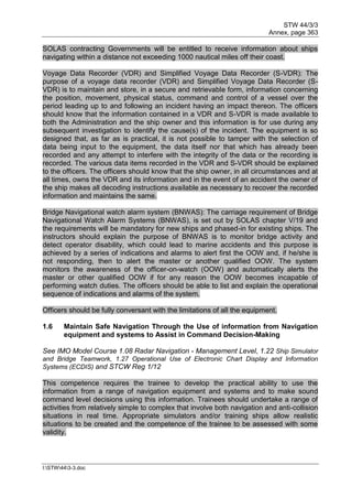 STW 44/3/3
Annex, page 363
I:STW443-3.doc
SOLAS contracting Governments will be entitled to receive information about ships
navigating within a distance not exceeding 1000 nautical miles off their coast.
Voyage Data Recorder (VDR) and Simplified Voyage Data Recorder (S-VDR): The
purpose of a voyage data recorder (VDR) and Simplified Voyage Data Recorder (S-
VDR) is to maintain and store, in a secure and retrievable form, information concerning
the position, movement, physical status, command and control of a vessel over the
period leading up to and following an incident having an impact thereon. The officers
should know that the information contained in a VDR and S-VDR is made available to
both the Administration and the ship owner and this information is for use during any
subsequent investigation to identify the cause(s) of the incident. The equipment is so
designed that, as far as is practical, it is not possible to tamper with the selection of
data being input to the equipment, the data itself nor that which has already been
recorded and any attempt to interfere with the integrity of the data or the recording is
recorded. The various data items recorded in the VDR and S-VDR should be explained
to the officers. The officers should know that the ship owner, in all circumstances and at
all times, owns the VDR and its information and in the event of an accident the owner of
the ship makes all decoding instructions available as necessary to recover the recorded
information and maintains the same.
Bridge Navigational watch alarm system (BNWAS): The carriage requirement of Bridge
Navigational Watch Alarm Systems (BNWAS), is set out by SOLAS chapter V/19 and
the requirements will be mandatory for new ships and phased-in for existing ships. The
instructors should explain the purpose of BNWAS is to monitor bridge activity and
detect operator disability, which could lead to marine accidents and this purpose is
achieved by a series of indications and alarms to alert first the OOW and, if he/she is
not responding, then to alert the master or another qualified OOW. The system
monitors the awareness of the officer-on-watch (OOW) and automatically alerts the
master or other qualified OOW if for any reason the OOW becomes incapable of
performing watch duties. The officers should be able to list and explain the operational
sequence of indications and alarms of the system.
Officers should be fully conversant with the limitations of all the equipment.
1.6 Maintain Safe Navigation Through the Use of information from Navigation
equipment and systems to Assist in Command Decision-Making
See IMO Model Course 1.08 Radar Navigation - Management Level, 1.22 Ship Simulator
and Bridge Teamwork, 1.27 Operational Use of Electronic Chart Display and Information
Systems (ECDIS) and STCW Reg 1/12
This competence requires the trainee to develop the practical ability to use the
information from a range of navigation equipment and systems and to make sound
command level decisions using this information. Trainees should undertake a range of
activities from relatively simple to complex that involve both navigation and anti-collision
situations in real time. Appropriate simulators and/or training ships allow realistic
situations to be created and the competence of the trainee to be assessed with some
validity.
 
