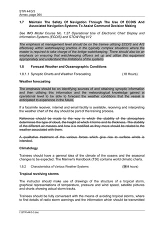 STW 44/3/3
Annex, page 364
I:STW443-3.doc
1.7 Maintain The Safety Of Navigation Through The Use Of ECDIS And
Associated Navigation Systems To Assist Command Decision Making
See IMO Model Course No. 1.27 Operational Use of Electronic Chart Display and
Information Systems (ECDIS) and STCW Reg I/12
The emphasis at management level should be on the trainee utilizing ECDIS and AIS
effectively within watchkeeping practice in the typically complex situations where the
master is required to take charge of the bridge watchkeeping. There should also be an
emphasis on ensuring that watchkeeping officers set up and utilize this equipment
appropriately and understand the limitations of the systems
1.8 Forecast Weather and Oceanographic Conditions
1.8.1.1 Synoptic Charts and Weather Forecasting (18 Hours)
Weather forecasting
The emphasis should be on identifying sources of and obtaining synoptic information
and then utilising this information and the meteorological knowledge gained at
operational level to be able to forecast the weather conditions that the vessel is
anticipated to experience in the future.
If a facsimile receiver, internet and email facility is available, receiving and interpreting
the weather chart of the day should be part of the training process.
Reference should be made to the way in which the stability of the atmosphere
determines the type of cloud, the height at which it forms and its thickness. The stability
of the different air masses and how it is modified as they move should be related to the
weather associated with them.
A qualitative treatment of the various forces which give rise to surface winds is
intended.
Climatology
Trainees should have a general idea of the climate of the oceans and the seasonal
changes to be expected. The Mariner's Handbook (T30) contains world climatic charts.
1.8.2 Characteristics of Various Weather Systems (14 8 hours)
Tropical revolving storms
The instructor should make use of drawings of the structure of a tropical storm,
graphical representations of temperature, pressure and wind speed, satellite pictures
and charts showing actual storm tracks.
Trainees should be fully conversant with the means of avoiding tropical storms, where
to find details of radio storm warnings and the information which should be transmitted
 