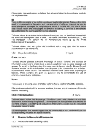 STW 44/3/3
Annex, page 365
I:STW443-3.doc
if the master has good reason to believe that a tropical storm is developing or exists in
the neighbourhood.
Ice
There is little coverage of ice in the operational level model course. Trainees therefore
need to understand the formation and characteristics of different types of ice and to
learn appropriate strategies for navigating the vessel in or near ice. The use of visual
aids such as videos and photographs will enhance the ability of students to differentiate
ice and to relate the learning content to real situations
Trainees should know where information on ice reports can be found and understand
the terms and descriptions used in them. The Marine Observer's Handbook (T23) and
The Handbook (T30) contain the Ice Nomenclature drawn up by the World
Meteorological Organization.
Trainees should also recognize the conditions which may give rise to severe
Accumulation of ice on the ship.
1.8.2 Ocean Current Systems (7 hours)
Ocean currents
Trainees should possess sufficient knowledge of ocean currents and sources of
information on currents to enable them to select an optimal route for a sea passage and
season. As an aid to the Instructors, there are; sample Lesson plan for Ocean Current
Systems, sample participants handout, sample power point presentation and activities,
included in this model course. The Instructors may find them useful when preparing for
lectures. These samples are given as guidance only to demonstrate the use of
extensive research and pedagogy.
Waves
The dangers of crossing areas of shallow water in heavy weather should be stressed.
If facsimile wave charts of the area are available, trainees should make use of them in
weather forecasting.
1.8.3 Tidal Calculations (9 hours)
Trainees should review their knowledge of tidal theory and basic calculations from their
operational level training and practice. The emphasis at management level should be
on more complex secondary port calculations that where possible can be integrated
into voyage planning tasks.
It is very important that trainees appreciate the meteorological and local conditions that
can significantly influence the actual tide level.
1.9 Respond to Navigational Emergencies
1.9.1 Precautions When Beaching a Ship
 