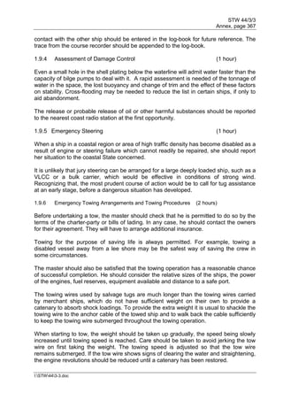 STW 44/3/3
Annex, page 367
I:STW443-3.doc
contact with the other ship should be entered in the log-book for future reference. The
trace from the course recorder should be appended to the log-book.
1.9.4 Assessment of Damage Control (1 hour)
Even a small hole in the shell plating below the waterline will admit water faster than the
capacity of bilge pumps to deal with it. A rapid assessment is needed of the tonnage of
water in the space, the lost buoyancy and change of trim and the effect of these factors
on stability. Cross-flooding may be needed to reduce the list in certain ships, if only to
aid abandonment.
The release or probable release of oil or other harmful substances should be reported
to the nearest coast radio station at the first opportunity.
1.9.5 Emergency Steering (1 hour)
When a ship in a coastal region or area of high traffic density has become disabled as a
result of engine or steering failure which cannot readily be repaired, she should report
her situation to the coastal State concerned.
It is unlikely that jury steering can be arranged for a large deeply loaded ship, such as a
VLCC or a bulk carrier, which would be effective in conditions of strong wind.
Recognizing that, the most prudent course of action would be to call for tug assistance
at an early stage, before a dangerous situation has developed.
1.9.6 Emergency Towing Arrangements and Towing Procedures (2 hours)
Before undertaking a tow, the master should check that he is permitted to do so by the
terms of the charter-party or bills of lading. In any case, he should contact the owners
for their agreement. They will have to arrange additional insurance.
Towing for the purpose of saving life is always permitted. For example, towing a
disabled vessel away from a lee shore may be the safest way of saving the crew in
some circumstances.
The master should also be satisfied that the towing operation has a reasonable chance
of successful completion. He should consider the relative sizes of the ships, the power
of the engines, fuel reserves, equipment available and distance to a safe port.
The towing wires used by salvage tugs are much longer than the towing wires carried
by merchant ships, which do not have sufficient weight on their own to provide a
catenary to absorb shock loadings. To provide the extra weight it is usual to shackle the
towing wire to the anchor cable of the towed ship and to walk back the cable sufficiently
to keep the towing wire submerged throughout the towing operation.
When starting to tow, the weight should be taken up gradually, the speed being slowly
increased until towing speed is reached. Care should be taken to avoid jerking the tow
wire on first taking the weight. The towing speed is adjusted so that the tow wire
remains submerged. If the tow wire shows signs of clearing the water and straightening,
the engine revolutions should be reduced until a catenary has been restored.
 