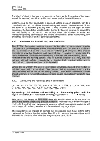 STW 44/3/3
Annex, page 368
I:STW443-3.doc
A method of slipping the tow in an emergency (such as the foundering of the towed
vessel, for example) should be decided and known to all of the watchkeepers.
Disconnecting the tow, particularly in confined waters at a port approach, can be a
critical operation and should be planned and agreed between the two vessels. Speed
will have to be reduced gradually over a long distance. As the depth of water
decreases, the towed ship should shorten the tow by heaving in cable, to prevent the
tow line fouling on the bottom. Harbour tugs should be arranged to assist with
manoeuvring during disconnection and to take the tow into a berth. Alternatively, both
ships may be brought to anchor before disconnecting.
1.10 Manoeuvre and Handle a Ship in all Conditions
The STCW Convention requires trainees to be able to demonstrate practical
competence in performing the manoeuvres stated under this competence in addition to
any examination of their knowledge and understanding of principles. This practical
competence may be developed and demonstrated in service, in which case the
practical elements of actual ship handling may not be included in the training course.
Administrations and training centres need to evaluate whether is is likely that their
trainees will get sufficient opportunity to develop their practical ability and to
demonstrate competence on baord ships in service.
Where this is unlikely, the use of appropriate simulators, manned ship models or
training ships will be required. The content below assumes that practical
demonstrations will be part of the training course. Under each manoeuvre, trainees
should undertake a number of practical exercises ranging from relatively simple to more
complex.
1.10.1 Manoeuvring and Handling a Ship in all conditions
(V3, V4, V5, V6, V7, V8, V9, V10, V11, V12, V13, V14, V15, V16, V17, V18,
V19,V30, V31, V32, V33, V98,V140, V142, V152, V168)
Approaching pilot stations and embarking or disembarking pilots, with due
regard to weather, tide, head reach and stopping distances (4 hours)
This section can largely be introduced dealt with by discussion led by the instructor
prior to the trainee undertaking practical exercises. Trainees should be encouraged to
contribute, from their own experiences, cases of difficult approaches, problems with
embarking a pilot in heavy weather and the slowing of very large ships.
The instructor should impress on trainees that the passage plan should extend to the
berth and not finish at the pilot station. The officer in charge of the navigational watch
will need the plan to monitor the ship's progress to the berth, (T25).
 