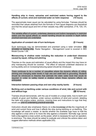 STW 44/3/3
Annex, page 369
I:STW443-3.doc
Handling ship in rivers, estuaries and restricted waters having regard to the
effects of current, wind and restricted water on helm response (10 hours)
The approximate mean squat can be calculated by using formulae. Trainees should be
reminded that values obtained from the formula or from squat diagrams are theoretical
and that the actual squat and trim of their vessels may differ somewhat, (T18, T25, V4,
V7).
The variable effect of current, underkeep clearance and bottom topography in restricted
waters and the typical effects on vessel handling should be covered in depth before
practical exercises are undertaken.
Application of constant rate of turn techniques (3 1 hours)
Such techniques may be demonstrated and practised using a radar simulator, ship
simulator or training ship. Radar Navigation - Management Level is covered in IMO
Model Course 1.08.
Manoeuvring in shallow water including the reduction in under-keel clearance
caused by squat, rolling and pitching (2 hours)
Theories on the cause and estimation of squat effects and the impact this may have on
ship manoeuving should be covered. The effect of reduced underkeel clearance on
turning ability and on increasing/reducing speed should be introduced.
There continues to be a number of casualties where the dynamic effects of rolling,
pitching and changing water levels in high sea and swell lead to grounding. Students
should be introduced to theories that estimate the static water level that would be
required in order to safely transit a shallow where these dynamic effects are
anticipated.
Interaction between passing ships and own ship nearby banks (4 hours)
Berthing and un-berthing under various conditions of wind, tide and current with
and without tugs (20 12 hours)
Trainees should demonstrate, with the use of models on a large table, how to berth and
unberth at given port facilities, under various conditions of wind and current, detailing
the helm and engine orders, anchors, mooring lines and instructions to tugs that they
would use prior to undertaking practical exercises.
Instructors should also emphasize theory on n the knowledge of the the magnitude of
wind and current force and how it affects the ship during berthing or un-berthing. This
knowledge will assist a master, to decide whether the available tugs have to hold the
ship against a cross wind or to move the ship against a crosswind. Normally tugs cannot
hold a ship against a cross current, as the power, which is necessary for such an operation,
is enormous. The class should be asked to evaluate and criticize the actions taken and
suggest alternative methods where applicable (V5).
 