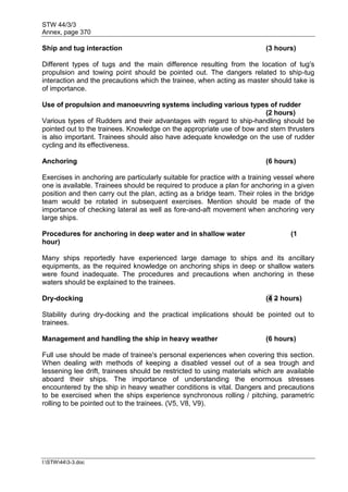 STW 44/3/3
Annex, page 370
I:STW443-3.doc
Ship and tug interaction (3 hours)
Different types of tugs and the main difference resulting from the location of tug's
propulsion and towing point should be pointed out. The dangers related to ship-tug
interaction and the precautions which the trainee, when acting as master should take is
of importance.
Use of propulsion and manoeuvring systems including various types of rudder
(2 hours)
Various types of Rudders and their advantages with regard to ship-handling should be
pointed out to the trainees. Knowledge on the appropriate use of bow and stern thrusters
is also important. Trainees should also have adequate knowledge on the use of rudder
cycling and its effectiveness.
Anchoring (6 hours)
Exercises in anchoring are particularly suitable for practice with a training vessel where
one is available. Trainees should be required to produce a plan for anchoring in a given
position and then carry out the plan, acting as a bridge team. Their roles in the bridge
team would be rotated in subsequent exercises. Mention should be made of the
importance of checking lateral as well as fore-and-aft movement when anchoring very
large ships.
Procedures for anchoring in deep water and in shallow water (1
hour)
Many ships reportedly have experienced large damage to ships and its ancillary
equipments, as the required knowledge on anchoring ships in deep or shallow waters
were found inadequate. The procedures and precautions when anchoring in these
waters should be explained to the trainees.
Dry-docking (4 2 hours)
Stability during dry-docking and the practical implications should be pointed out to
trainees.
Management and handling the ship in heavy weather (6 hours)
Full use should be made of trainee's personal experiences when covering this section.
When dealing with methods of keeping a disabled vessel out of a sea trough and
lessening lee drift, trainees should be restricted to using materials which are available
aboard their ships. The importance of understanding the enormous stresses
encountered by the ship in heavy weather conditions is vital. Dangers and precautions
to be exercised when the ships experience synchronous rolling / pitching, parametric
rolling to be pointed out to the trainees. (V5, V8, V9).
 