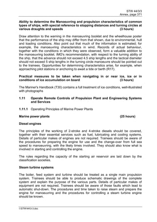STW 44/3/3
Annex, page 371
I:STW443-3.doc
Ability to determine the Manoeuvring and propulsion characteristics of common
types of ships, with special reference to stopping distances and turning circles at
various draughts and speeds (3 hours)
Draw attention to the warning in the manoeuvring booklet and the wheelhouse poster
that the performance of the ship may differ from that shown, due to environmental, hull
and loading conditions. Also point out that much of the information is estimated; for
example, the manoeuvring characteristics in wind. Records of actual behaviour,
together with the conditions in which they were observed, form a valuable addition to
the manoeuvring booklet. IMO's recommendation, with respect to the turning ability of
the ship, that the advance should not exceed 4.5 ship lengths and the tactical diameter
should not exceed 5 ship lengths in the turning circle manoeuvre should be pointed out
to the trainees. Opportunities for determining characteristics arise, for example, when
approaching pilot stations or anchoring to await a tide or berth (R17).
Practical measures to be taken when navigating in or near ice, ice or in
conditions of ice accumulation on board (3 hours)
The Mariner's Handbook (T30) contains a full treatment of ice conditions, well-illustrated
with photographs
1.11 Operate Remote Controls of Propulsion Plant and Engineering Systems
and Services
1.11.1 Operating Principles of Marine Power Plants
Marine power plants (25 hours)
Diesel engines
The principles of the working of 2-stroke and 4-stroke diesels should be covered,
together with their essential services such as fuel, lubricating and cooling systems.
Details of particular makes of engines are not required. Trainees should be aware of
the procedures for preparing the engine for use and the change-over from full sea
speed to manoeuvring, with the likely times involved. They should also know what is
involved in starting and controlling the engine.
The rules regarding the capacity of the starting air reservoir are laid down by the
classification societies.
Steam turbine systems
The boiler, feed system and turbine should be treated as a single main propulsion
system. Trainees should be able to produce schematic drawings of the complete
system and explain the purpose of the various parts. Details of particular makes of
equipment are not required. Trainees should be aware of those faults which lead to
automatic shut-down. The procedures and time taken to raise steam and prepare the
engine for manoeuvring and the procedures for controlling a steam turbine engine
should be known.
 