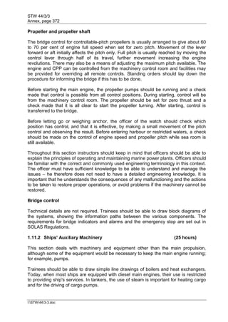 STW 44/3/3
Annex, page 372
I:STW443-3.doc
Propeller and propeller shaft
The bridge control for controllable-pitch propellers is usually arranged to give about 60
to 70 per cent of engine full speed when set for zero pitch. Movement of the lever
forward or aft initially affects the pitch only. Full pitch is usually reached by moving the
control lever through half of its travel, further movement increasing the engine
revolutions. There may also be a means of adjusting the maximum pitch available. The
engine and CPP can be controlled from the machinery control room and facilities may
be provided for overriding all remote controls. Standing orders should lay down the
procedure for informing the bridge if this has to be done.
Before starting the main engine, the propeller pumps should be running and a check
made that control is possible from all control positions. During starting, control will be
from the machinery control room. The propeller should be set for zero thrust and a
check made that it is all clear to start the propeller turning. After starting, control is
transferred to the bridge.
Before letting go or weighing anchor, the officer of the watch should check which
position has control, and that it is effective, by making a small movement of the pitch
control and observing the result. Before entering harbour or restricted waters, a check
should be made on the control of engine speed and propeller pitch while sea room is
still available.
Throughout this section instructors should keep in mind that officers should be able to
explain the principles of operating and maintaining marine power plants. Officers should
be familiar with the correct and commonly used engineering terminology in this context.
The officer must have sufficient knowledge to be able to understand and manage the
issues – he therefore does not need to have a detailed engineering knowledge. It is
important that he understands the consequences of any malfunctioning and the actions
to be taken to restore proper operations, or avoid problems if the machinery cannot be
restored.
Bridge control
Technical details are not required. Trainees should be able to draw block diagrams of
the systems, showing the information paths between the various components. The
requirements for bridge indicators and alarms and the emergency stop are set out in
SOLAS Regulations.
1.11.2 Ships' Auxiliary Machinery (25 hours)
This section deals with machinery and equipment other than the main propulsion,
although some of the equipment would be necessary to keep the main engine running;
for example, pumps.
Trainees should be able to draw simple line drawings of boilers and heat exchangers.
Today, when most ships are equipped with diesel main engines, their use is restricted
to providing ship's services. In tankers, the use of steam is important for heating cargo
and for the driving of cargo pumps.
 