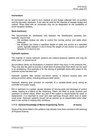 STW 44/3/3
Annex, page 375
I:STW443-3.doc
Incinerators
An incinerator can be used to burn residual oil and sludge collected from oil purifiers
and the oily-water separator. It can also be used for the disposal of sewage sludge and
rubbish. Ships fitted with an incinerator may not be dependent on the availability of
shore reception facilities.
Deck machinery
The requirements for windlasses vary between the classification societies, but,
basically, require that:
- the windlass brakes are able to control the running anchor and cable when
letting go;
- the windlass can heave a specified weight of cable and anchor at a specified
speed, typically between 4 and 6 times the weight of one anchor at a speed of
between 0.12 and 0.2 m/s.
Hydraulic systems
The majority of marine hydraulic systems are medium-pressure systems and may be
either open- or closed-circuit.
Accumulators damp out fluctuations in pressure which may occur in the pressure line.
They may also be used to provide a small store of pressurized fluid which can be used
in an emergency. One example is for the closing of watertight doors after power to the
hydraulic pump has been lost.
Hydraulic systems also contain non-return valves, to prevent reverse flow, and
pressure-control valves, including pressure-relief valves.
Hydraulic steering gear provides an example of a variable-stroke pump acting as
controller and power supply.
Dirt or sediment in a system causes abrasion of moving parts and blockage of control
valves, leading to a failure of the machinery. Filters are fitted at pump suctions and
upstream of control valves. When any part of the system is disconnected for repair or
replacement, it is important to cover and seal openings through which dust or water
could enter. Hydraulic systems should not be opened up or reassembled when other
work in the vicinity is creating dirty conditions.
1.11.3 General Knowledge of Marine Engineering Terms (4 hours)
Some of the terms listed in the syllabus may already have been covered in the teaching
of Physical Science.
 