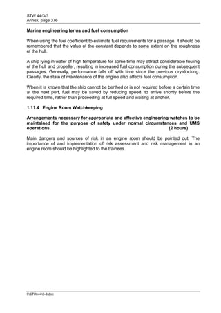 STW 44/3/3
Annex, page 376
I:STW443-3.doc
Marine engineering terms and fuel consumption
When using the fuel coefficient to estimate fuel requirements for a passage, it should be
remembered that the value of the constant depends to some extent on the roughness
of the hull.
A ship lying in water of high temperature for some time may attract considerable fouling
of the hull and propeller, resulting in increased fuel consumption during the subsequent
passages. Generally, performance falls off with time since the previous dry-docking.
Clearly, the state of maintenance of the engine also affects fuel consumption.
When it is known that the ship cannot be berthed or is not required before a certain time
at the next port, fuel may be saved by reducing speed, to arrive shortly before the
required time, rather than proceeding at full speed and waiting at anchor.
1.11.4 Engine Room Watchkeeping
Arrangements necessary for appropriate and effective engineering watches to be
maintained for the purpose of safety under normal circumstances and UMS
operations. (2 hours)
Main dangers and sources of risk in an engine room should be pointed out. The
importance of and implementation of risk assessment and risk management in an
engine room should be highlighted to the trainees.
 