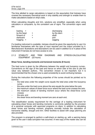STW 44/3/3
Annex, page 378
I:STW443-3.doc
The time allotted to cargo calculations is based on the assumption that trainees have
covered the necessary theoretical work in ship stability and strength to enable them to
make calculations based on ship's data.
When calculating draughts and trim, solutions are simplified, especially when using
calculators or computers, by the consistent use of signs. The convention signs used
are:
loading + discharging -
by the head + by the stern -
forward of + abaft -
starboard + port -
hogging + sagging -
If a loading instrument is available, trainees should be given the opportunity to use it to
familiarize themselves with the type of input required and the output provided by it.
Manufacturers' illustrations and descriptions can be used in addition to or in place of the
instrument if trainees do not have access to one.
2.1.3 STABILITY AND TRIM DIAGRAMS AND STRESS-CALCULATING
EQUIPMENT (22 hours)
Shear force, bending moments and torsional moments (8 hours)
The load curve is given by the difference between the weight and buoyancy curves,,
Conventions on the sign of the load and hence on which side of the axis to plot the
value vary between authors.. The convention chosen is not important, but it is
recommended that the chosen one is used consistently to avoid confusing trainees.
During the instruction the following properties of the curves should be pointed out to
trainees:
- the total area under the weight curve equals the total area under the buoyancy
curve;
- the area under the load curve above the axis equals the area below the axis;
- the maximum values of shear force occur where the load curve crosses the axis;
- the maximum values of bending moment occur where the shear-force curve
crosses
- the axis; and
- the shear force and bending moment are zero at each end.
The classification society requirement for the carriage of a loading instrument for
calculating shear forces and bending moments is commonly satisfied by the provision
of a personal computer with approved programs on discs. In addition to calculating
shear forces and bending moment, programs normally include the calculation of
transverse stability, draught and trim. Other facilities to assist with cargo planning are
also provided.
The program is arranged to perform a self-check on starting up, with a warning being
given to the user it data corruption has occurred. A new copy of the master disc can be
 