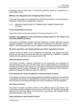 STW 44/3/3
Annex, page 385
I:STW443-3.doc
discharging with the ship's gear. All heavy-lift operations should be supervised by a
senior officer, (V69).
Methods and safeguards when fumigating holds (2 hours)
A thorough knowledge and understanding of the Recommendations on the Safe Use of
Pesticides in Ships and its supplement is required.
2.1.6 GENERAL KNOWLEDGE OF TANKERS AND TANKER OPERATIONS
(16 hours)
Terms and definitions (3 hours)
Instructors will find much of the material for the basis of lectures in T14.
Contents and application of the International Safety Guide for Oil Tankers and
Terminals (lSGOTT) (2 hours)
This section is intended to provide a general introduction to tanker operations and the
guidance available in the ISGOTT. The Instructor should point out that the 4 parts of
ISGOTT, and brief explanation of each chapters should be discussed with the trainees.
Oil tanker operations and related pollution-prevention regulations (3 hours)
Trainees should be aware of the procedures for ballasting, tank cleaning and gas-
freeing and how these are performed within the requirements of MARPOL A detailed
treatment of the operations is not required, (V64, V78).
Chemical tankers (3 hours)
This section provides a general introduction to the construction and equipment of
chemical tankers as set out in the IBC Code. Only a simple treatment of operations is
intended since officers who will serve in such ships are required to undertake additional
specialized training. Further information on cargoes and operations may be found in
reference Textbook Ref. R82 and video V61, V62, V63
Tank cleaning and control of pollution in chemical tankers (2 hours)
The emphasis should be on how tank-cleaning and ballasting operations are carried out
in compliance with Annex II of the MARPOL Convention and, in particular, on the use of
the Procedures and Arrangements Manual to ensure compliance with the regulations.
Gas tankers (3 hours)
This section provides a general overview of the different types of gas tanker, their
construction and their equipment as set out in the IGC Code. The treatment should take
account of the fact that officers who will serve in gas tankers will undertake further
specialized training, (V56, V129).
Cargo operations in gas tankers (2 hours)
 