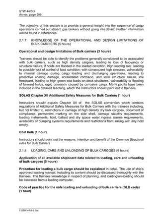 STW 44/3/3
Annex, page 386
I:STW443-3.doc
The objective of this section is to provide a general insight into the sequence of cargo
operations carried out aboard gas tankers without going into detail!, Further information
will be found in references.
2.1.7 KNOWLEDGE OF THE OPERATIONAL AND DESIGN LIMITATIONS OF
BULK CARRIERS (5 hours)
Operational and design limitations of Bulk carriers (3 hours)
Trainees should be able to identify the problems generally considered to be associated
with bulk carriers, such as high density cargoes, leading to loss of buoyancy or
structural failure, if holds are flooded in the loaded condition, high loading rate, leading
to possible loss of control of load condition; with consequent high stresses, vulnerability
to internal damage during cargo loading and discharging operations, leading to
protective coating damage, accelerated corrosion, and local structural failure, low
freeboard, leading to high green sea loads on deck structures, vulnerability to flooding
of forward holds, rapid corrosion caused by corrosive cargo. Many points have been
included in the detailed teaching, which the Instructors should point out to trainees.
SOLAS Chapter XII Additional Safety Measures for Bulk Carriers (1 hour)
Instructors should explain Chapter XII of the SOLAS convention which contains
regulations of Additional Safety Measures for Bulk Carriers with the trainees including,
but not limited to, restrictions in carriage of high density dry bulk cargoes, document of
compliance, permanent marking on the side shell, damage stability requirements,
loading instruments, hold, ballast and dry space water ingress alarms requirements,
availability of pumping systems requirements and restrictions from sailing with any hold
empty.
CSR Bulk (1 hour)
Instructors should point out the reasons, intention and benefit of the Common Structural
rules for Bulk Carriers
2.1.8 LOADING, CARE AND UNLOADING OF BULK CARGOES (6 hours)
Application of all available shipboard data related to loading, care and unloading
of bulk cargoes (5 hours)
Procedure for loading a bulk cargo should be explained in detail. The use of ship's
approved loading manual, including its content should be discussed thoroughly with the
trainees. The trainees knowledge in respect of planning, and loading/un-loading should
be assessed from a loading computer.
Code of practice for the safe loading and unloading of bulk carriers (BLU code)
(1 hour)
 