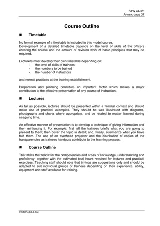 STW 44/3/3
Annex, page 37
I:STW443-3.doc
Course Outline
 Timetable
No formal example of a timetable is included in this model course.
Development of a detailed timetable depends on the level of skills of the officers
entering the course and the amount of revision work of basic principles that may be
required.
Lecturers must develop their own timetable depending on:
- the level of skills of trainees
- the numbers to be trained
- the number of instructors
and normal practices at the training establishment.
Preparation and planning constitute an important factor which makes a major
contribution to the effective presentation of any course of instruction.
 Lectures
As far as possible, lectures should be presented within a familiar context and should
make use of practical examples. They should be well illustrated with diagrams,
photographs and charts where appropriate, and be related to matter learned during
seagoing time.
An effective manner of presentation is to develop a technique of giving information and
then reinforcing it. For example, first tell the trainees briefly what you are going to
present to them; then cover the topic in detail; and, finally, summarize what you have
told them. The use of an overhead projector and the distribution of copies of the
transparencies as trainees handouts contribute to the learning process.
 Course Outline
The tables that follow list the competencies and areas of knowledge, understanding and
proficiency, together with the estimated total hours required for lectures and practical
exercises. Teaching staff should note that timings are suggestions only and should be
adapted to suit individual groups of trainees depending on their experience, ability,
equipment and staff available for training.
 