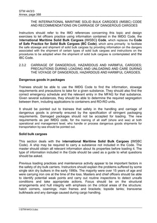 STW 44/3/3
Annex, page 388
I:STW443-3.doc
THE INTERNATIONAL MARITIME SOLID BULK CARGOES (IMSBC) CODE
AND RECOMMENDATIONS ON CARRIAGE OF DANGEROUS CARGOES
Instructors should refer to the IMO references concerning this topic and design
exercises to let officers practice using information contained in the IMDG Code, the
International Maritime Solid Bulk Cargoes (IMSBC) Code, which replaces the Code
of Safe Practice for Solid Bulk Cargoes (BC Code), which aims primarily to facilitate
the safe stowage and shipment of solid bulk cargoes by providing information on the dangers
associated with the shipment of certain types of solid bulk cargoes and instructions on the
procedures to be adopted when the shipment of solid bulk cargoes is contemplated and the
IBC Code.
2.3.2 CARRIAGE OF DANGEROUS, HAZARDOUS AND HARMFUL CARGOES;
PRECAUTIONS DURING LOADING AND UNLOADING AND CARE DURING
THE VOYAGE OF DANGEROUS, HAZARDOUS AND HARMFUL CARGOES.
Dangerous goods in packages
Trainees should be able to use the IMDG Code to find the information, stowage
requirements and precautions to take for a given substance. They should also find the
correct emergency schedule and the relevant entry in the MFAG for that substance.
Given several substances, they should be able to determine the required segregation
between them, including applications to containers and RO-RO units.
It should be pointed out to trainees that safety in the handling and carriage of
dangerous goods is primarily ensured by the specification of stringent packaging
requirements. Damaged packages should not be accepted for loading. The new
requirements as per IMDG code, for the training of all staff (shore and sea) at both
operational and management level, who handle or process dangerous goods shipments for
transportation by sea should be pointed out.
Solid bulk cargoes
This section deals with the International Maritime Solid Bulk Cargoes (IMSBC
Code). A ship may be required to carry a substance not included in the Code. The
master should obtain all relevant information about its properties before loading it. The
type of information included in the Code should be used as a guide to what questions
should be asked.
Previous loading practices and maintenance activity appear to be important factors in
the safety of dry bulk carriers. Instructors should explain the problems suffered by some
single skin dry bulkers in the early 1990s. The majority were over 15 years of age and
were carrying iron ore at the time of the loss. Masters and chief officers should be able
to identify potential weak points and carry out routine inspections to detect unsafe
conditions and take appropriate actions. Focus should be on the structural
arrangements and hull integrity with emphasis on the critical areas of the structure:
hatch corners, coamings; main frames and brackets; topside tanks; transverse
bulkheads and any damage caused during cargo handling.
 