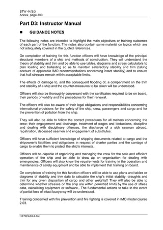 STW 44/3/3
Annex, page 390
I:STW443-3.doc
Part D3: Instructor Manual
 GUIDANCE NOTES
The following notes are intended to highlight the main objectives or training outcomes
of each part of the function. The notes also contain some material on topics which are
not adequately covered in the quoted references.
On completion of training for this function officers will have knowledge of the principal
structural members of a ship and methods of construction. They will understand the
theory of stability and trim and be able to use tables, diagrams and stress calculators to
plan loading and ballasting so as to maintain satisfactory stability and trim (taking
account of applicable IMO recommendations concerning intact stability) and to ensure
that hull stresses remain within acceptable limits.
The effects of damage to, and the consequent flooding of, a compartment on the trim
and stability of a ship and the counter-measures to be taken will be understood.
Officers will also be thoroughly conversant with the certificates required to be on board,
their periods of validity and the procedures for their renewal.
The officers will also be aware of their legal obligations and responsibilities concerning
international provisions for the safety of the ship, crew, passengers and cargo and for
the prevention of pollution from the ship.
They will also be able to follow the correct procedures for all matters concerning the
crew; their engagement and discharge, treatment of wages and deductions, discipline
and dealing with disciplinary offences, the discharge of a sick seaman abroad,
repatriation, deceased seamen and engagement of substitutes.
Officers will have sufficient knowledge of shipping documents related to cargo and the
shipowner's liabilities and obligations in respect of charter parties and the carriage of
cargo to enable them to protect the ship's interests.
Officers will be capable of organizing and managing the crew for the safe and efficient
operation of the ship and be able to draw up an organization for dealing with
emergencies. Officers will also know the requirements for training in the operation and
maintenance of safety equipment and be able to implement that training on board.
On completion of training for this function officers will be able to use plans and tables or
diagrams of stability and trim data to calculate the ship's initial stability, draughts and
trim for any given disposition of cargo and other weights!! They will also be able to
determine whether stresses on the ship are within permitted limits by the use of stress
data, calculating equipment or software,. The fundamental actions to take in the event
of partial loss of intact buoyancy will be understood.
Training concerned with fire prevention and fire fighting is covered in IMO model course
2.03.
 