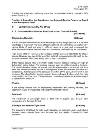 STW 44/3/3
Annex, page 391
I:STW443-3.doc
Training concerned with proficiency in medical care on board ship is covered in IMO
model course 1.15.
Function 3: Controlling the Operation of the Ship and Care for Persons on Board
at the Management Level
3.1 Control Trim, Stability And Stress
3.1.1 Fundamental Principles of Ship Construction, Trim and Stability
(102 Hours)
Shipbuilding Materials (3 Hours)
It is not the intention that officers have knowledge of ship design practice or a detailed
knowledge of materials!! The focus of teaching should be so that they can explain why
various kinds of steel are used in different areas of a ship and understand the
advantages and disadvantages of alloys in common use, and how they are maintained.
High tensile steel (HTS) has a low corrosion margin and poor resistance to fatigue
failures. However, due to a lighter weight of material, compared with mild steel, for the
equivalent strength it has been widely used in ship construction.
Brittle fracture occurs when a normally elastic material fractures without any sign of
deformation before failure. The structure may not even be highly stressed at the time.
The fracture is often initiated at a small notch in a plate edge or at a small fault in a
weld. The tendency to brittle fracture is much greater at low temperatures and there is a
temperature, depending upon the particular properties of the steel, above which it will
not occur. The classification societies specify the use of grade E steel, which has high
notch ductility, for those parts of ships above a certain length where thick plates subject
to high stresses are found.
Welding (3 Hours)
If the training institute has an engineering department with welding facilities, the
opportunity to use their expertise and equipment should be taken.
Bulkheads (4 Hours)
The subdivision of passenger ships is dealt with in subject area 3.4.2.1, Ship
construction and Damage Control.
Watertight and Weather Tight Doors (3 Hours)
The provisions of SOLAS for drills and inspections of watertight doors and related
damage- control devices have been included with the details of construction and
operation.
 
