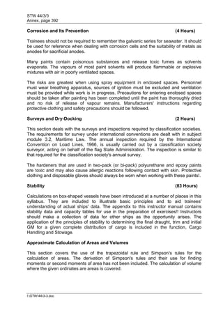 STW 44/3/3
Annex, page 392
I:STW443-3.doc
Corrosion and Its Prevention (4 Hours)
Trainees should not be required to remember the galvanic series for seawater. It should
be used for reference when dealing with corrosion cells and the suitability of metals as
anodes for sacrificial anodes.
Many paints contain poisonous substances and release toxic fumes as solvents
evaporate. The vapours of most paint solvents will produce flammable or explosive
mixtures with air in poorly ventilated spaces.
The risks are greatest when using spray equipment in enclosed spaces. Personnel
must wear breathing apparatus, sources of ignition must be excluded and ventilation
must be provided while work is in progress. Precautions for entering enclosed spaces
should be taken after painting has been completed until the paint has thoroughly dried
and no risk of release of vapour remains. Manufacturers' instructions regarding
protective clothing and safety precautions should be followed.
Surveys and Dry-Docking (2 Hours)
This section deals with the surveys and inspections required by classification societies.
The requirements for survey under international conventions are dealt with in subject
module 3.2, Maritime Law. The annual inspection required by the International
Convention on Load Lines, 1966, is usually carried out by a classification society
surveyor, acting on behalf of the flag State Administration. The inspection is similar to
that required for the classification society's annual survey.
The hardeners that are used in two-pack (or bi-pack) polyurethane and epoxy paints
are toxic and may also cause allergic reactions following contact with skin. Protective
clothing and disposable gloves should always be worn when working with these paints!.
Stability (83 Hours)
Calculations on box-shaped vessels have been introduced at a number of places in this
syllabus. They are included to illustrate basic principles and to aid trainees'
understanding of actual ships' data. The appendix to this instructor manual contains
stability data and capacity tables for use in the preparation of exercises!! Instructors
should make a collection of data for other ships as the opportunity arises. The
application of the principles of stability to determining the final draught, trim and initial
GM for a given complete distribution of cargo is included in the function, Cargo
Handling and Stowage.
Approximate Calculation of Areas and Volumes
This section covers the use of the trapezoidal rule and Simpson's rules for the
calculation of areas. The derivation of Simpson's rules and their use for finding
moments or second moments of area has not been included. The calculation of volume
where the given ordinates are areas is covered.
 