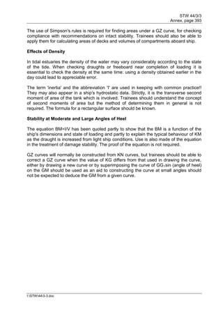 STW 44/3/3
Annex, page 393
I:STW443-3.doc
The use of Simpson's rules is required for finding areas under a GZ curve, for checking
compliance with recommendations on intact stability. Trainees should also be able to
apply them for calculating areas of decks and volumes of compartments aboard ship.
Effects of Density
In tidal estuaries the density of the water may vary considerably according to the state
of the tide. When checking draughts or freeboard near completion of loading it is
essential to check the density at the same time: using a density obtained earlier in the
day could lead to appreciable error.
The term 'inertia' and the abbreviation 'I' are used in keeping with common practice!!
They may also appear in a ship's hydrostatic data. Strictly, it is the transverse second
moment of area of the tank which is involved. Trainees should understand the concept
of second moments of area but the method of determining them in general is not
required. The formula for a rectangular surface should be known.
Stability at Moderate and Large Angles of Heel
The equation BM=I/V has been quoted partly to show that the BM is a function of the
ship's dimensions and state of loading and partly to explain the typical behaviour of KM
as the draught is increased from light ship conditions. Use is also made of the equation
in the treatment of damage stability. The proof of the equation is not required.
GZ curves will normally be constructed from KN curves, but trainees should be able to
correct a GZ curve when the value of KG differs from that used in drawing the curve,
either by drawing a new curve or by superimposing the curve of GG1sin (angle of heel)
on the GM should be used as an aid to constructing the curve at small angles should
not be expected to deduce the GM from a given curve.
 