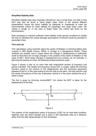 STW 44/3/3
Annex, page 395
I:STW443-3.doc
Simplified Stability Data
Simplified stability data were originally intended for use in small ships, but data in that
form may also be found in some larger ships. Each of the several different
presentations shows the ship's stability as adequate or inadequate to meet the
recommended criteria for intact stability for passenger and cargo ships under 100
metres in length or, in the case of larger ships, the criteria laid down by the
Administration.
Data necessary to maintain sufficient intact stability under service conditions to enable
the ship to withstand the critical damage assumptions of SOLAS would be provided in
passenger ships.
Trim and List
Trim calculations using moments about the centre of flotation or trimming tables were
covered in IMO Model Course, Officer in Charge of a Navigational Watch. These
methods are suitable only in cases where the change in displacement is sufficiently
small so that there are no large changes in the position of the centre of flotation or the
value of MCT. When large changes in displacement are involved, as, for example, in
planning the loading of a ship, the following method should be used.
Figure 3 shows a ship on an even keel with longitudinal centres of buoyancy and
gravity indicated. The weight and buoyancy forces form a couple, called the trimming
moment, equal to the product of the displacement and the horizontal separation
between B and G, in this case acting to trim the ship by the stem. The ship will trim until
the centre of buoyancy of the new underwater volume is in the same vertical line as G,
which is fixed.
The trim is given by trimming moment/MCT 1cm where the MCT is taken for the
displacement of the ship.
Figure 3
The position of the longitudinal centre of buoyancy (LCB), for an even-keel condition,
depends upon the ship's draught and is given in the hydrostatic data as a distance,
either from the after perpendicular or from amidships.
 