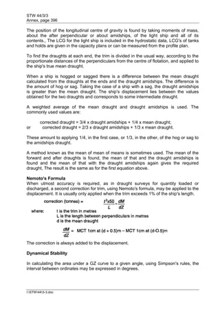 STW 44/3/3
Annex, page 396
I:STW443-3.doc
The position of the longitudinal centre of gravity is found by taking moments of mass,
about the after perpendicular or about amidships, of the light ship and all of its
contents., The LCG for the light ship is included in the hydrostatic data, LCG's of tanks
and holds are given in the capacity plans or can be measured from the profile plan.
To find the draughts at each end, the trim is divided in the usual way, according to the
proportionate distances of the perpendiculars from the centre of flotation, and applied to
the ship's true mean draught.
When a ship is hogged or sagged there is a difference between the mean draught
calculated from the draughts at the ends and the draught amidships. The difference is
the amount of hog or sag. Taking the case of a ship with a sag, the draught amidships
is greater than the mean draught. The ship's displacement lies between the values
obtained for the two draughts and corresponds to some intermediate draught.
A weighted average of the mean draught and draught amidships is used. The
commonly used values are:
corrected draught = 3/4 x draught amidships + 1/4 x mean draught;
or corrected draught = 2/3 x draught amidships + 1/3 x mean draught.
These amount to applying 1/4, in the first case, or 1/3, in the other, of the hog or sag to
the amidships draught.
A method known as the mean of mean of means is sometimes used. The mean of the
forward and after draughts is found, the mean of that and the draught amidships is
found and the mean of that with the draught amidships again gives the required
draught, The result is the same as for the first equation above.
Nemoto's Formula
When utmost accuracy is required, as in draught surveys for quantity loaded or
discharged, a second correction for trim, using Nemoto's formula, may be applied to the
displacement. It is usually only applied when the trim exceeds 1% of the ship's length.
The correction is always added to the displacement.
Dynamical Stability
In calculating the area under a GZ curve to a given angle, using Simpson's rules, the
interval between ordinates may be expressed in degrees.
 