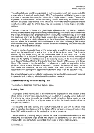 STW 44/3/3
Annex, page 397
I:STW443-3.doc
The calculated area would be expressed in metre-degrees, which can be converted to
metre-radians, if required, by dividing by 57,3. The dynamical stability is the area under
the curve in metre-radians multiplied by the ship's displacement in tonnes. The result is
expressed in metre-tonnes, the radians being omitted since they are dimensionless.
Usually, it is areas under the GZ curve which are required for checking stability criteria
which, depending upon the ship's data, may be expressed in metre-degrees or metre-
radians.
The area under the GZ curve to a given angle represents not only the work done in
heeling the ship to that angle but also the potential energy available to return the ship to
the upright. By the principle of conservation of energy, the potential energy is converted
into rotational energy as the ship moves towards the upright. When upright, all of the
energy is in the form of rotational energy, so the ship continues to roll until an angle is
reached where the area under the curve is equal to that rotational energy. The energy
used in overcoming friction between hull and water and in creating turbulence reduces
the angle to which the ship will roll.
The wind exerts a horizontal force on the above-water area of the ship and deck cargo
which can be considered to act at the centre of the projected area. That force is
resisted by the water acting on the underwater area on the other side, usually
considered to act at about half the draught. The two forces form a couple inclining the
ship until the righting moment is equal to the inclining couple. In the Recommendation
on a Severe Wind and Rolling Criterion for the Intact Stability of Passenger and Cargo
Ships of 24 metres in Length and Over, no allowance is made for a reduction in the
projected lateral area or the vertical separation between the centres of areas, above
and below the waterline, as the ship heels. The wind pressure used in the
recommendation corresponds approximately to storm force 10 on the Beaufort scale.
List should always be removed before sailing and cargo should be adequately secured
to prevent a shift producing a listed condition while on passage.
Approximate GM by Means of Rolling Tests
The method is described The Intact Stability Code.
Inclining Test
The purpose of the inclining test is to determine the displacement and position of the
ship's centre of gravity in an accurately known condition. It is usually carried out when
the ship is as nearly complete as possible, small corrections being made for any
components still to be fitted or shipyard stores aboard at the time to obtain values for
the light ship condition.
The draughts and water density are carefully measured for use with the ship's lines
plan to calculate the displacement, the height of the transverse metacentre above the
base (KM) and the position of the longitudinal centre of buoyancy.
The test consists of moving weights across the deck under controlled conditions and
measuring the resultant angle of list. The angles are deliberately kept small and are
measured by long pendulums suspended down holds or engine-room skylights.
 