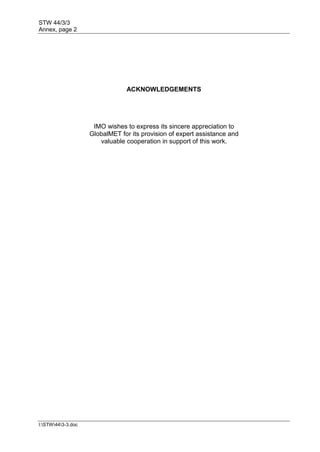STW 44/3/3
Annex, page 2
I:STW443-3.doc
ACKNOWLEDGEMENTS
IMO wishes to express its sincere appreciation to
GlobalMET for its provision of expert assistance and
valuable cooperation in support of this work.
 