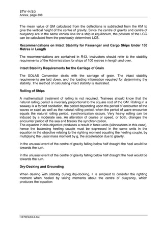 STW 44/3/3
Annex, page 398
I:STW443-3.doc
The mean value of GM calculated from the deflections is subtracted from the KM to
give the vertical height of the centre of gravity. Since the centre of gravity and centre of
buoyancy are in the same vertical line for a ship in equilibrium, the position of the LCG
can be calculated from the previously determined LCB.
Recommendations on Intact Stability for Passenger and Cargo Ships Under 100
Metres in Length
The recommendations are contained in R43. Instructors should refer to the stability
requirements of the Administration for ships of 100 metres in length and over.
Intact Stability Requirements for the Carriage of Grain
The SOLAS Convention deals with the carriage of grain. The intact stability
requirements are laid down, and the loading information required for determining the
stability. The method of calculating intact stability is illustrated.
Rolling of Ships
A mathematical treatment of rolling is not required. Trainees should know that the
natural rolling period is inversely proportional to the square root of the GM. Rolling in a
seaway is a forced oscillation, the period depending upon the period of encounter of the
waves or swell as well as the natural rolling period, when the period of wave encounter
equals the natural rolling period, synchronization occurs. Very heavy rolling can be
induced by a moderate sea. An alteration of course or speed, or both, changes the
encounter period of the sea and breaks the synchronization.
The equation in this objective produces a result in force units (kilonewtons in this case),
hence the balancing heeling couple must be expressed in the same units in the
equation in the objective relating to the righting moment equaling the heeling couple, by
multiplying the usual mass moment by g, the acceleration due to gravity.
In the unusual event of the centre of gravity falling below half draught the heel would be
towards the turn.
In the unusual event of the centre of gravity falling below half draught the heel would be
towards the turn.
Dry-Docking and Grounding
When dealing with stability during dry-docking, it is simplest to consider the righting
moment when heeled by taking moments about the centre of buoyancy, which
produces the equation:
 
