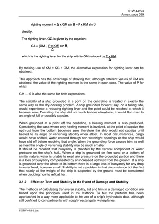 STW 44/3/3
Annex, page 399
I:STW443-3.doc
By making use of KM = KG ÷ GM, the alternative expression for righting lever can be
obtained.
This approach has the advantage of showing that, although different values of GM are
obtained, the value of the righting moment is the same in each case. The value of P for
which
GM — 0 is also the same for both expressions.
The stability of a ship grounded at a point on the centreline is treated in exactly the
same way as the dry-docking problem. A ship grounded forward, say, on a falling tide,
would experience a reducing righting lever and the point could be reached at which it
became zero. Providing the ship did not touch bottom elsewhere, it would flop over to
an angle of loll or possibly capsize.
When grounded at a point off the centreline, a heeling moment is also produced.
Considering the case where only heeling moment is involved, at the point of capsize the
upthrust from the bottom becomes zero, therefore the ship would not capsize until
heeled to its angle of vanishing stability when afloat. In most circumstances, cargo
would have shifted, water entered through non-watertight openings or the ship would
have slid off before reaching that angle. When the grounding force causes trim as well
as heel the angle of vanishing stability may be much smaller.
It should be recalled that buoyancy is provided by the vertical component of water
pressure on the ship's hull,, When a ship is grounded on firm sand or a bottom of
similar nature, water is unable to exert any pressure on the grounded portion and there
is a loss of buoyancy compensated by an increased upthrust from the ground!. If a ship
is grounded over the whole of its bottom there is a large loss of buoyancy for any drop
in water level, however small. Stability is not a problem in that circumstance but the fact
that nearly all the weight of the ship is supported by the ground must be considered
when deciding how to refloat her.
3.1.2 Effect on Trim and Stability in the Event of Damage and Stability
The methods of calculating transverse stability, list and trim in a damaged condition are
based upon the principles used in the textbook T4 but the problem has been
approached in a way more applicable to the use of a ship's hydrostatic data, although
still confined to compartments with roughly rectangular waterplanes.
 