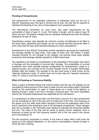 STW 44/3/3
Annex, page 400
I:STW443-3.doc
Flooding of Compartments
The requirements for the watertight subdivision of passenger ships are set put in
SOLAS. Depending upon the type of service and its size, the ship will be required to
withstand the flooding of one, two or three adjacent main compartments.
The International Convention on Load Lines, lays down requirements for the
survivability of ships of type 'A', if over 150 metres in length, and for ships of type 'B'
which are over 100 metres in length and are assigned freeboards less than the tabular
freeboards for type 'B' ships.
Classification society rules stipulate the minimum number of bulkheads to be fitted in
dry cargo ships, depending upon length, but do not specify that they should be fitted in
such a way that the ship could withstand flooding of a main compartment.
Amendments to the SOLAS Convention provide regulations governing the subdivision
and damage stability of cargo ships. They apply to ships over 100 metres in length
intended primarily for the carriage of dry cargoes, but exclude those ships already
covered by other damage stability regulations in IMO instruments.
The regulations are based on consideration of the probability of the location and extent
of damage and the probability of survival after damage. The probabilities of survival
conditional upon each possible damage configuration for compartments, singly or in
adjacent groups, are summed for the summer draught and for a draught intermediate
between light and loaded. The average of the two sums gives a value known as the
"attained subdivision index, A" which must not be less than the "required subdivision
index, R", which is a function of the length.
Effect of Flooding on Transverse Stability
When a space is flooded without free communication with the sea, the stability can be
calculated by taking account of the mass of water and the free surface effect. Examples
would be the accumulation of water in 'tween-decks as a result of fire fighting, or
flooding through a crack in the hull or through a fractured pipe. The ship's hydrostatic
data for the increased displacement are applicable for the calculations.
If a compartment is holed so that water can flow freely in and out of it, that compartment
can be considered as part of the sea and no longer part of the ship. The buoyancy of
the space up to the water level before damage is lost and the waterplane area of the
ship is reduced by the waterplane area of the damaged compartment. These changes
give rise to changes in the hydrostatic data needed to calculate the transverse stability
and trim. The mass of the ship and its centre of gravity remain unaltered. Such a
treatment is known as the 'lost buoyancy method' and is the one used in this course
and in the textbook T4.
The lost buoyancy, expressed in tonnes, is the mass of water which could enter the
space up to the original waterplane, i.e. the volume x permeability x density of water in
which the ship is floating.
 