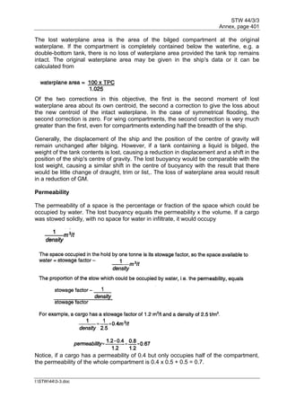 STW 44/3/3
Annex, page 401
I:STW443-3.doc
The lost waterplane area is the area of the bilged compartment at the original
waterplane. If the compartment is completely contained below the waterline, e.g. a
double-bottom tank, there is no loss of waterplane area provided the tank top remains
intact. The original waterplane area may be given in the ship's data or it can be
calculated from
Of the two corrections in this objective, the first is the second moment of lost
waterplane area about its own centroid, the second a correction to give the loss about
the new centroid of the intact waterplane. In the case of symmetrical flooding, the
second correction is zero. For wing compartments, the second correction is very much
greater than the first, even for compartments extending half the breadth of the ship.
Generally, the displacement of the ship and the position of the centre of gravity will
remain unchanged after bilging. However, if a tank containing a liquid is bilged, the
weight of the tank contents is lost, causing a reduction in displacement and a shift in the
position of the ship's centre of gravity. The lost buoyancy would be comparable with the
lost weight, causing a similar shift in the centre of buoyancy with the result that there
would be little change of draught, trim or list,. The loss of waterplane area would result
in a reduction of GM.
Permeability
The permeability of a space is the percentage or fraction of the space which could be
occupied by water. The lost buoyancy equals the permeability x the volume. If a cargo
was stowed solidly, with no space for water in infiltrate, it would occupy
Notice, if a cargo has a permeability of 0.4 but only occupies half of the compartment,
the permeability of the whole compartment is 0.4 x 0.5 + 0.5 = 0.7.
 