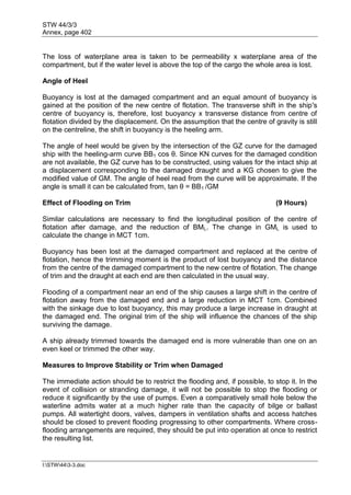 STW 44/3/3
Annex, page 402
I:STW443-3.doc
The loss of waterplane area is taken to be permeability x waterplane area of the
compartment, but if the water level is above the top of the cargo the whole area is lost.
Angle of Heel
Buoyancy is lost at the damaged compartment and an equal amount of buoyancy is
gained at the position of the new centre of flotation. The transverse shift in the ship's
centre of buoyancy is, therefore, lost buoyancy x transverse distance from centre of
flotation divided by the displacement. On the assumption that the centre of gravity is still
on the centreline, the shift in buoyancy is the heeling arm.
The angle of heel would be given by the intersection of the GZ curve for the damaged
ship with the heeling-arm curve BB1 cos θ. Since KN curves for the damaged condition
are not available, the GZ curve has to be constructed, using values for the intact ship at
a displacement corresponding to the damaged draught and a KG chosen to give the
modified value of GM. The angle of heel read from the curve will be approximate. If the
angle is small it can be calculated from, tan θ = BB1 /GM
Effect of Flooding on Trim (9 Hours)
Similar calculations are necessary to find the longitudinal position of the centre of
flotation after damage, and the reduction of BML. The change in GML is used to
calculate the change in MCT 1cm.
Buoyancy has been lost at the damaged compartment and replaced at the centre of
flotation, hence the trimming moment is the product of lost buoyancy and the distance
from the centre of the damaged compartment to the new centre of flotation. The change
of trim and the draught at each end are then calculated in the usual way.
Flooding of a compartment near an end of the ship causes a large shift in the centre of
flotation away from the damaged end and a large reduction in MCT 1cm. Combined
with the sinkage due to lost buoyancy, this may produce a large increase in draught at
the damaged end. The original trim of the ship will influence the chances of the ship
surviving the damage.
A ship already trimmed towards the damaged end is more vulnerable than one on an
even keel or trimmed the other way.
Measures to Improve Stability or Trim when Damaged
The immediate action should be to restrict the flooding and, if possible, to stop it. In the
event of collision or stranding damage, it will not be possible to stop the flooding or
reduce it significantly by the use of pumps. Even a comparatively small hole below the
waterline admits water at a much higher rate than the capacity of bilge or ballast
pumps. All watertight doors, valves, dampers in ventilation shafts and access hatches
should be closed to prevent flooding progressing to other compartments. Where cross-
flooding arrangements are required, they should be put into operation at once to restrict
the resulting list.
 