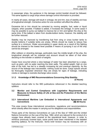 STW 44/3/3
Annex, page 403
I:STW443-3.doc
In passenger ships, the guidance in the damage control booklet should be followed.
The same applies to cargo ships where damage control information is provided.
In nearly all cases, damage will result in sinkage, list and trim, loss of stability and loss
of longitudinal strength. Corrective action for one condition will affect the others.
Excessive list or trim should be corrected by moving weights, fuel, water or liquid
cargoes, when possible. If ballast is added, it increases the sinkage. In some cases it
may be possible to pump out ballast to improve list or trim and lighten the ship at the
same time. If the ballast is taken from double-bottom tanks, however, the stability will
be further reduced.
Stability may be improved by transferring fuel from wing or cross bunker tanks to
double bottoms if suitable tanks are empty. Efforts should be made to reduce free
surface to a minimum. Water accumulating in upper decks as a result of fire fighting
should be drained to the lowest level possible if means of pumping it out of the ship
cannot be arranged.
After collision or stranding damage, particularly near the middle length of the ship, the
longitudinal strength will be impaired and account should be taken of that when
deciding on the transfer or addition of weights.
Cases have occurred where a slow leakage of water has been absorbed by a cargo,
such as grain, with no water reaching the drain wells. The added weight, high on one
side of the hold, has led to a steadily increasing list and eventual capsizing. As the
source of the leakage was inaccessible, nothing could be done. Cargo spaces should
be thoroughly inspected whenever they are empty for signs of leakage, indicating
cracks or damage to overside discharge valve covers.
3.1.3 Knowledge of IMO Recommendations Concerning Ship Stability
(2 Hours)
Instructors should refer to the IMO publications referenced in the detailed teaching
syllabus.
3.2 Monitor and Control Compliance with Legislative Requirements and
Measures to Ensure Safety of Life at Sea and the Protection of the Marine
Environment
3.2.1 International Maritime Law Embodied in International Agreements and
Conventions (52 36 Hours)
This area covers those international conventions, regulations and recommendations
which directly affect the master in carrying out his obligations and responsibilities.
Those parts of the Geneva Conventions on Law of the Sea of 1958 and the United
Nations Convention on the Law of the Sea, 1982, which are relevant to the conduct of a
voyage have already been covered at the operational level, however, in order to
reinforce previously covered topic, some points have been mentioned in the detailed
teaching syllabus, for the Instructor. Some brief revision may be necessary with an
 